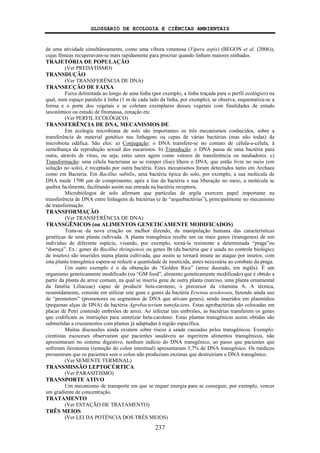 GLOSSÁRIO DE ECOLOGIA E CIÊNCIAS AMBIENTAIS
237
de uma atividade simultâneamente, como uma víbora venenosa (Vipera aspis) (BEGON et al. (2006)),
cujas fêmeas recuperavam-se mais rapidamente para procriar quando tinham maiores ninhadas.
TRAJETÓRIA DE POPULAÇÃO
(Ver PREDATISMO)
TRANSDUÇÃO
(Ver TRANSFERÊNCIA DE DNA)
TRANSECÇÃO DE FAIXA
Faixa delimitada ao longo de uma linha (por exemplo, a linha traçada para o perfil ecológico) na
qual, num espaço paralelo à linha (1 m de cada lado da linha, por exemplo), se observa, esquematiza-se a
forma e o porte dos vegetais e se coletam exemplares desses vegetais com finalidades de estudo
taxonômico ou estudo de fitomassa, zonação etc.
(Ver PERFIL ECOLÓGICO)
TRANSFERÊNCIA DE DNA, MECANISMOS DE
Em ecologia microbiana de solo são importantes os três mecanismos conhecidos, sobre a
transferência de material genético nas linhagens ou cepas de várias bactérias (mas não todas) da
microbiota edáfica. São eles: a) Conjugação: o DNA transfere-se no contato de célula-a-célula, à
semelhança da reprodução sexual dos eucariotos. b) Transdução: o DNA passa de uma bactéria para
outra, através de vírus, ou seja, estes seres agem como vetores de transferência ou mediadores. c)
Transformação: uma célula bacteriana ao se romper (lise) libera o DNA, que então livre no meio (em
solução no solo), é receptado por outra bactéria. Estes mecanismos foram detectados tanto em Archaea
como em Bacteria. Em Bacillus subtilis, uma bactéria típica do solo, por exemplo, a sua molécula de
DNA mede 1700 μm de comprimento; após a lise da bactéria e sua liberação no meio, a molécula se
quebra facilmente, facilitando assim sua entrada na bactéria receptora.
Microbiólogos de solo afirmam que partículas de argila exercem papel importante na
transferência de DNA entre linhagens de bactérias (e de “arquebactérias”), principalmente no mecanismo
de transformação.
TRANSFORMAÇÃO
(Ver TRANSFERÊNCIA DE DNA)
TRANSGÊNICOS (ou ALIMENTOS GENETICAMENTE MODIFICADOS)
Trata-se da nova criação ou melhor dizendo, da manipulação humana das características
genéticas de uma planta cultivada. A planta transgênica recebe um ou mais genes (transgenes) de um
indivíduo de diferente espécie, visando, por exemplo, torná-la resistente a determinada “praga”ou
“doença”. Ex.: genes do Bacillus thringiensis ou genes Bt (da bactéria que é usada no controle biológico
de insetos) são inseridos numa planta cultivada, que assim se tornará imune ao ataque por insetos; com
esta planta transgênica espera-se reduzir a quantidade de inseticida, antes necessária ao combate da praga.
Um outro exemplo é o da obtenção do “Golden Rice” (arroz dourado, em inglês). É um
organismo geneticamente modificado (ou “GM food”, alimento geneticamente modificado) que é obtido a
partir da planta de arroz comum, na qual se inseriu gene de outra planta (narciso, uma planta ornamental
da família Liliaceae) capaz de produzir beta-caroteno, o precursor da vitamina A. A técnica,
resumidamente, consiste em utilizar este gene e genes da bactéria Erwinia uredovora, fazendo ainda uso
de “promotors” (promotores ou segmentos de DNA que ativam genes), sendo inseridos em plasmídios
(pequenas alças de DNA) da bactéria Agrobacterium tumefaciens. Estas agrobactérias são colocadas em
placas de Petri contendo embriões de arroz. Ao infectar tais embriões, as bactérias transferem os genes
que codificam as instruções para sintetizar beta-caroteno. Estas plantas transgênicas assim obtidas são
submetidas a cruzamentos com plantas já adaptadas à região específica.
Muitas discussões ainda existem sobre riscos à saúde causados pelos transgênicos. Exemplo:
cientistas escoceses observaram que pacientes saudáveis ao ingerirem alimentos transgênicos, não
apresentaram no sistema digestivo, nenhum indício do DNA transgênico, ao passo que pacientes que
sofreram ileostomia (remoção do colon intestinal) apresentaram 3,7% de DNA transgênico. Os médicos
presumiram que os pacientes sem o colon não produziam enzimas que destruiriam o DNA transgênico.
(Ver SEMENTE TERMINAL)
TRANSMISSÃO LEPTOCÚRTICA
(Ver PARASITISMO)
TRANSPORTE ATIVO
Um mecanismo de transporte em que se requer energia para se conseguir, por exemplo, vencer
um gradiente de concentração.
TRATAMENTO
(Ver ESTAÇÃO DE TRATAMENTO)
TRÊS MEIOS
(Ver LEI DA POTÊNCIA DOS TRÊS MEIOS)
 