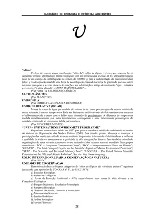 GLOSSÁRIO DE ECOLOGIA E CIÊNCIAS AMBIENTAIS
241
U
“ultra-”
Prefixo de origem grega significando “além de”. Além de alguns verbetes que seguem, há os
seguintes termos: ultrarradiano (ritmo biológico com um período que excede 24 h); ultracentrifugação
(uso de um campo de centrifugação da ordem de 500.000 g para a sedimentação de macromoléculas)
(obs.: g é a designação atual de uma força de centrifugação, baseada na força da gravidade que atua sobre
um rotor com peso x e certo número de rotações; em substituição à antiga denominação “rpm − rotações
por minutos”); ultra-abissal (ver ZONA HADOPELÁGICA).
(Ver “infra-”; e RELÓGIO BIOLÓGICO)
ULTRAPLÂNCTON
(Ver PLÂNCTON)
UMBRÓFILA
(Ver OMBRÓFILA; e PLANTA DE SOMBRA)
UMIDADE RELATIVA (DO AR)
Massa de vapor de água por unidade de volume de ar, como porcentagem da mesma medida de
um ar saturado, à mesma temperatura. Pode ser facilmente medida através de dois termômetros (um com
o bulbo umedecido e outro com o bulbo seco, chamado de psicrômetro). A diferença de temperatura
medida simultaneamente por estes termômetros, corresponde a uma determinada porcentagem de
umidade relativa do ar, vista numa tabela psicrométrica.
(Ver ÍNDICE DE UMIDADE)
“UNEP − UNITED NATIONS ENVIRONMENT PROGRAMME”
Organismo internacional criado em 1972 para guiar e coordenar atividades ambientais no âmbito
do sistema da Organização das Nações Unidas (ONU). Sua missão: prover liderança e encorajar a
participação das nações no cuidado ao meio ambiente, inspirando, informando e habilitando-as a melhorar
a qualidade de vida sem comprometer a qualidade de vida das gerações futuras. Tem também estimulado
organizações do setor privado a promover o uso sustentável dos recursos naturais mundiais. Seus grupos
consultores: “ECG − Ecosystem Conservation Group”; “IPCC − Intergovernmental Panel on Climate”;
“GESAMP − The Joint Group of Experts on the Scientific Aspects of Marine Environment Protection”;
“STAP − The Scientific and Technical Advisory Panel”; “UNSCEAR − The United Nations Scientific
Committee on the Effects of Atomic Radiation”. Seu site: http://www.unep.org.
UNIÃO INTERNACIONAL PARA A CONSERVAÇÃO DA NATUREZA
(Ver “IUCN”)
UNIDADES DE CONSERVAÇÃO
Denominação dada a diversas categorias de “sítios ecológicos de relevância cultural” seguintes
(de acordo com resolução do CONAMA nº 11, de 03/12/1987):
a) Estações Ecológicas
b) Reservas Ecológicas
c) Áreas de Proteção Ambiental - APA, especialmente suas zonas de vida silvestre e os
Corredores Ecológicos
d) Parques Nacionais, Estaduais e Municipais
e) Reservas Biológicas
f) Florestas Nacionais, Estaduais e Municipais
g) Monumentos Naturais
h) Jardins Botânicos
i) Jardins Zoológicos
j) Hortos Florestais
 
