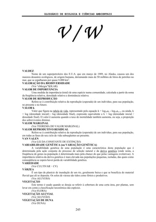 GLOSSÁRIO DE ECOLOGIA E CIÊNCIAS AMBIENTAIS
245
V / W
VALDEZ
Nome de um superpetroleiro dos E.U.A. que em março de 1989, no Alaska, causou um dos
maiores desastres ecológicos, de origem humana, derramando mais de 50 milhões de litros de petróleo no
mar, que se espalharam por quase 8.000 km2
.
VALORAÇÃO DA BIODIVERSIDADE
(Ver “eMergia”SOLAR)
VALOR DE IMPORTÂNCIA
Uma medida da importância (total) de uma espécie numa comunidade, calculada a partir da soma
da freqüência relativa, densidade relativa e dominância relativa.
VALOR DE REPRODUÇÃO
Refere-se à contribuição relativa da reprodução (esperada) de um indivíduo, para sua população,
no presente e no futuro.
VALOR k
Valor que figura na tabela de vida, representado pela equação k = log10ax - log10ax+1, ou ainda, k
= log (densidade inicial) - log (densidade final), expressão equivalente a k = log (densidade inicial /
densidade final). O valor k aumenta quando a taxa de mortalidade também aumenta, ou seja, a proporção
dos sobreviventes diminui.
VALOR MARGINAL
(Ver TEOREMA DO VALOR MARGINAL)
VALOR REPRODUTIVO RESIDUAL
Refere-se à contribuição relativa da reprodução (esperada) de um indivíduo, para sua população,
em todas as fases do seu ciclo de vida subseqüentes ao presente.
VAN VALEN
(Ver LEI DA CONSTANTE DE EXTINÇÃO)
VARIABILIDADE GENÉTICA (ou VARIAÇÃO GENÉTICA)
A variabilidade genética de uma população é uma característica desta população que é
determinada pela ação conjunta do processo de seleção natural e da deriva genética (onde nesta, a
freqüência de genes na população é determinada mais pela chance do que pelas vantagens evolutivas). A
importância relativa da deriva genética é mais elevada nas populações pequenas, isoladas, das quais como
conseqüência se espera haver perda de variabilidade genética.
VARIEDADE
(Ver CULTIVAR − CV)
VÁRZEA
É um tipo de planície de inundação de um rio, geralmente baixa e que se beneficia do material
fluvial que ali se deposita. Os solos de várzea são tidos como férteis e produtivos.
(Ver ALUVIÃO)
VEGETAÇÃO
Este termo é usado quando se deseja se referir à cobertura de uma certa área, por plantas, sem
levar em conta a classificação taxonômica das espécies.
(Ver FLORA)
VEGETAÇÃO ALUVIAL
(Ver ALUVIÃO)
VEGETAÇÃO DE DUNA
(Ver DUNA)
 