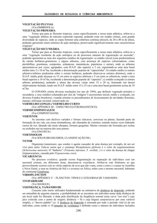 GLOSSÁRIO DE ECOLOGIA E CIÊNCIAS AMBIENTAIS
246
VEGETAÇÃO PLUVIAL
(Ver OMBRÓFILA)
VEGETAÇÃO PRIMÁRIA
Termo que para as florestas tropicais, como especificamente a nossa mata atlântica, refere-se a
uma “vegetação arbórea de máxima expressão regional, podendo estar em estádio clímax, com grande
diversidade de espécies, onde as copas formam uma cobertura contínua (dossel), de 20 a 40 m de altura,
podendo apresentar sinais mínimos de ação antrópica, preservando significativamente suas características
originais”.
VEGETAÇÃO SECUNDÁRIA
Termo que para as florestas tropicais, como especificamente a nossa mata atlântica, refere-se a
uma “vegetação resultante da ação antrópica ou de processos naturais de regeneração ou sucessão”,
podendo apresentar-se num dos seguintes estádios de regeneração: a) estádio inicial (com predominância
de estrato herbáceo-graminoso, e alguns arbustos, com presença de espécies colonizadoras, como
pteridófitas, gramíneas, compostas, solanáceas, marantáceas, piperáceas e outras), onde os arbustos
apresentam-se por vezes, agrupados, com D.A.P. não superior a 3 cm, registrando-se uma área basal
média entre 2 e 10 m2
/ha, recebendo a denominação popular de “capoeirinha”; b) estádio médio (o estrato
arbustivo/arbóreo predomina sobre o estrato herbáceo, podendo observar-se estratos distintos), onde o
D.A.P. médio pode alcançar os 15 cm entre as espécies arbóreas e 5 cm entre as arbustivas, sendo a área
basal superior a 10 m2
/ha, recebendo a denominação popular de “capoeira”; c) estádio avançado (o estrato
arbóreo predomina), podendo a altura das árvores variar entre 15 e 20 m, formando um dossel
relativamente fechado, tendo um D.A.P. médio entre 15 e 25 cm e uma área basal geralmente acima de 18
m2
/ha.
O CONAMA emitiu diversas resoluções (no ano de 1994), que definem vegetação primária e
secundária, e seus estádios (chamados por eles de “estágios”) sucessionais inicial, médio e avançado, em
diversos Estados brasileiros, visando orientar os procedimentos de licenciamento de atividades florestais,
manejo, utilização racional, conservação etc.
VERMELHO LONGO e VERMELHO CURTO
(Ver APÊNDICE III − ESPECTRO ELETROMAGNÉTICO)
VERMICOMPOSTAGEM
(Ver COMPOSTAGEM)
VERTENTE
As encostas com declives variados e formas côncavas, convexas ou planas, fazendo parte da
formação de um vale, em zonas montanhosas, são chamadas de vertentes, estando muitas vezes ladeando
cursos de rios. Quando são muito abruptas, formam gargantas. Muitas vertentes são formadas por rochas
ou rochedos nus na maioria dos seus pontos.
(Ver ENCOSTA)
VERTISSOLOS
(Ver SOLOS BRASILEIROS, CLASSIFICAÇÃO DE)
VETOR
Organismo transmissor, que conduz o agente causador de uma doença por exemplo, de um ser
vivo para outro. Fala-se assim que o caramujo Biomphalaria glabrata é o vetor da esquistossomose
(Schistosoma mansoni). O “barbeiro” (Triatoma infestans, T. sordida...) é o vetor da doença de chagas
(tripanosomíase, causada pelo Trypanosoma cruzi).
VICARIÂNCIA
No processo evolutivo, quando ocorre fragmentação ou separação de indivíduos com um
ancestral comum, em diferentes áreas, denomina-se vicariância. Atribui-se este fenômeno ao que
provavelmente ocorreu com as várias espécies de aves que não voam, como o emu e o casuar na Austrália
e Nova Guiné, a ema na América do Sul e o avestruz na África, todos com o mesmo ancestral, habitante
do continente Gondwana.
VIRIOPLÂNCTON
(Ver APÊNDICE V − PLÂNCTON: TIPOS E CATEGORIAS DE TAMANHO)
VIVIPARIDADE
(Ver MANGUE)
VIZINHANÇA, TAMANHO DE
Conceito (não muito utilizado) fundamentado na estimativa de distância de dispersão, podendo
ser entendido da seguinte maneira: a probabilidade de se encontrar um indivíduo numa dada distância de
um local onde foi liberado, é dada pela distribuição da freqüência normal (uma curva “em sino”) cujo
pico coincide com o ponto de origem; distância = 0) e cuja largura caracteriza-se por uma variável
simples, o “desvio padrão” (s). A distância de dispersão é estimada por todo o período vital (t) de um
indivíduo, como sendo st. O tamanho de vizinhança é definido como o número de indivíduos incluídos
 