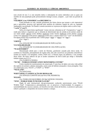 GLOSSÁRIO DE ECOLOGIA E CIÊNCIAS AMBIENTAIS
247
num círculo de raio 2 st; este tamanho indica o subconjunto de outros indivíduos com os quais um
membro de uma população pode potencialmente interagir (cruzar, competir ...) por todo seu período de
vida.
VOÇOROCA (ou VOSSOROCA ou BOÇOROCA)
Canal profundo ou vala, causado geralmente por fortes chuvas que tornam o solo imprestável
para a agricultura, processo este agravado pela ausência de cobertura vegetal do solo ou vegetação
inadequada à sua proteção. No Paraná é comum encontrar-se voçorocas em regiões onde se cultiva soja.
“-voria” (“-voro”)
Sufixo de origem latina significando “comer; devorar; alimentar-se de”. O pospositivo “-voro” é
usado para indicar o organismo que se alimenta de determinado tipo de comida ou de animal, sendo de
uso muito amplo: apívoro (come abelha); insetívoro (come inseto); herbívoro (come planta); ovívaro
(come ovo); piscívoro (come peixe); radicívoro (come raiz); e muitos outros (ver “-voro” em dicionário).
Em alguns termos tem se preferido usar o sufixo grego “-fagia” (“’-fágico” ou “-fago”).
(Ver “-fagia”)
VORTEX
(Ver ANÁLISE DE VULNERABILIDADE DE POPULAÇÃO)
VULNERABILIDADE
(Ver ANÁLISE DE VULNERABILIDADE DE UMA POPULAÇÃO)
“WALDSTERBEN”
Denominação alemã para a morte de florestas, geralmente causada pela chuva ácida. As
coníferas na Alemanha, principalmente de regiões altas, têm sido suscetíveis aos poluentes atmosféricos
(óxidos de enxofre e de nitrogênio, ozônio, PANs etc). A floresta negra, de pinheiros, é um exemplo
desse efeito. Há fortes indícios de que os ácidos causadores da chuva ácida que atinge a Alemanha
tenham origem nos E.U.A..
(Ver FLORESTA NEGRA)
“WCMC − WORLD CONSERVATION MONITORING CENTRE”
Centro mundial de monitoramento da conservação. É uma base de dados com uma visão global
das espécies de animais e plantas ameaçados, assim como de habitats ameaçados e áreas protegidas. Atua
em colaboração com a “IUCN”, a “UNEP” e o “WWF”.
“WETLAND”
(Ver PÂNTANO)
WHITTAKER, CLASSIFICAÇÃO DE BIOMAS DE
(Ver ZONA(S) CLIMÁTICA(S) (de WALTER, HEINRICH))
WILSON
(Ver TEORIA DO EQUILÍBRIO, DE MaCARTHUR E WILSON)
“WWF – WORLD WIDE FUND FOR NATURE”
Órgão de ação internacional, não-governamental, conhecido anteriormente como “World
Wildlife Fund”. Compromete-se principalmente em: a) preservar a biodiversidade; b) assegurar a
sustentabilidade dos recursos naturais, em benefício de toda a biota da biosfera; c) promover ações para
reduzir a poluição e o desperdício de recursos naturais e energia.
 