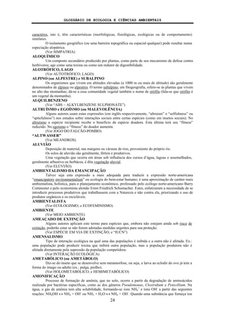 GLOSSÁRIO DE ECOLOGIA E CIÊNCIAS AMBIENTAIS
24
caractéres, isto é, têm características (morfológicas, fisiológicas, ecológicas ou de comportamento)
similares.
O isolamento geográfico (ou uma barreira topográfica ou espacial qualquer) pode resultar numa
especiação alopátrica.
(Ver SIMPATRIA)
ALOQUÍMICO
Um composto secundário produzido por plantas, como parte de seu mecanismo de defesa contra
herbívoros; age como uma toxina ou como um redutor de digestibilidade.
ALOTRÓFICO, LAGO
(Ver AUTOTRÓFICO, LAGO)
ALPINO (ou ALPESTRE) e SUBALPINO
Os organismos que vivem em altitudes elevadas (a 1000 m ou mais de altitude) são geralmente
denominados de alpinos ou alpestres. O termo subalpino, em fitogeografia, refere-se às plantas que vivem
no alto das montanhas; dá-se a essa comunidade vegetal também o nome de orófila (fala-se que orófito é
um vegetal da montanha).
ALQUILBENZENO
(Ver “ABS − ALKYLBENZENE SULPHONATE”)
ALTRUÍSMO e EGOÍSMO (ou MALEVOLÊNCIA)
Alguns autores usam estas expressões (em inglês respectivamente, “altruism” e “selfishness” ou
“spitefulness”) nos estudos sobre interações sociais entre certas espécies (como em insetos sociais). No
altruísmo a espécie recipiente recebe o benefício da espécie doadora. Esta última terá seu “fitness”
reduzido. No egoísmo o “fitness” do doador aumenta.
(Ver JOGO DO FALCÃO-POMBO)
“ALTWASSER”
(Ver MEANDROS)
ALUVIÃO
Deposição de material, nas margens ou várzeas de rios, proveniente do próprio rio.
Os solos de aluvião são geralmente, férteis e produtivos.
Uma vegetação que ocorra em áreas sob influência dos cursos d’água, lagoas e assemelhados,
geralmente arbustiva ou herbácea, é dita vegetação aluvial.
(Ver ELUVIÃO)
AMBIENTALISMO DA EMANCIPAÇÃO
Talvez seja esta expressão a mais adequada para traduzir a expressão norte-americana
“emancipatory environmentalism” ou ecologia do bem-estar humano; é uma aproximação de caráter mais
ambientalista, holística, para o planejamento econômico, professado pelo ecólogo norte-americano Barry
Commoner e pelo economista alemão Ernst Friedrich Schumacher. Estes, enfatizaram a necessidade de se
introduzir processos produtivos que trabalhassem com a Natureza e não contra ela, priorizando o uso de
produtos orgânicos e os recicláveis.
AMBIENTALISTA
(Ver ECOLOGISMO; e ECOFEMINISMO)
AMBIENTE
(Ver MEIO AMBIENTE)
AMEAÇADO DE EXTINÇÃO
Alguns autores aplicam este termo para espécies que, embora não estejam ainda sob risco de
extinção, poderão estar se não forem adotadas medidas urgentes para sua proteção.
(Ver ESPÉCIE EM VIA DE EXTINÇÃO; e “IUCN”)
AMENSALISMO
Tipo de interação ecológica na qual uma das populações é inibida e a outra não é afetada. Ex.:
uma população pode produzir toxina que inibirá outra população, mas a população produtora não é
afetada diretamente pela supressão da população competidora.
(Ver INTERAÇÃO ECOLÓGICA)
AMETABÓLICO (ou AMETÁBOLO)
Diz-se do inseto que se desenvolve sem metamorfose, ou seja, a larva ao eclodir do ovo já tem a
forma do imago ou adulto (ex.: pulga, piolho).
(Ver HOLOMETABÓLICO; e HEMIMETABÓLICO)
AMONIFICAÇÃO
Processo de formação de amônia, que no solo, ocorre a partir da degradação de aminoácidos
realizada por bactérias específicas, como as dos gêneros Pseudomonas, Clostridium e Penicillium. Na
água, o gás de amônia tem alta solubilidade, formando-se íons NH4
+
e íons OH-
a partir das seguintes
reações: NH4OH ↔ NH4 + OH-
ou NH3 + H2O ↔ NH4 + OH-
. Quando uma substância que forneça íon
 