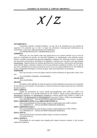 GLOSSÁRIO DE ECOLOGIA E CIÊNCIAS AMBIENTAIS
249
X / Z
XENOBIÓTICO
Literalmente significa “estranho biológico”, ou seja, diz-se de substância que seja estranha ao
organismo. Os compostos que no solo e na água são resistentes à decomposição denominam-se de
recalcitrantes e entre estes, alguns geralmente são xenobióticos.
(Ver BIODEGRADAÇÃO; e BIORREMEDIAÇÃO)
XERÓFITA
Planta que vive num habitat onde uma grande parte de seu sistema radicular seca ao nível do
ponto (ou coeficiente) de murcha, em intervalos freqüentes; ou simplesmente, como preferem muitos
autores, a xerófita é uma planta que apresenta adaptações a ambiente seco, deficiente em água. As plantas
que apresentam características morfológicas de adaptação a ambiente seco, são ditas como apresentando
xeromorfismo. Algumas plantas da caatinga apresentam tais características, embora pouco pronunciadas,
como cutícula espessa, estômatos situados em nível mais profundo na epiderme da folha e só em uma de
suas faces, abundância de tricomas, presença de resina ou cera nas células epidérmicas etc. Há evidências
de que as adaptações fisiológicas à escassez de água, sejam mais importantes nessas plantas.
XEROSERE
Sere cuja sucessão se inicia em lugares onde há extrema deficiência de água (sobre rochas, areia
etc).
(Ver LITOSERE; OXISERE; e PSAMOSERE)
XILÓFAGO
(Ver LIGNÍVORO)
ZIGOTO
Resultado (célula diplóide) da união dos gametas (células haplóides) provenientes do cruzamento
de indivíduos de sexos opostos. O crescimento e o desenvolvimento do zigoto resulta num novo indivíduo
da mesma espécie.
ZONA ABISSAL
Região das profundezas do oceano situada aproximadamente entre 2.000 m e 6.000 m de
profundidade, tendo por vezes grandes depressões de até 10.500 m. Alguns autores subdividem-na em:
abissobêntica/−bentônica (ou abissalbêntica/−bentônica) à subzona abissal entre 4.000 m e 6.000 m de
profundidade; e de abissopelágica (ou abissalpelágica) à zona entre 2.500 m e 4.000 m de profundidade.
(Ver APÊNDICE IV − ZONAS DE PROFUNDIDADE MARINHA)
ZONA ABISSOBENTÔNICA (ou ABISSALBENTÔNICA)
Zona de profundidade da coluna de água oceânica compreendida entre 4.000 e 6.000 m.
(Ver APÊNDICE IV − ZONAS DE PROFUNDIDADE MARINHA)
ZONA ABISSOPELÁGICA
Zona de profundidade da coluna de água oceânica compreendida entre 2.500 e 4.000 m.
(Ver APÊNDICE IV − ZONAS DE PROFUNDIDADE MARINHA)
ZONA AFITAL
Zona no fundo de um ecossistema aquático (lago ou oceano) sem plantas.
(Ver ZONA FITAL)
ZONA AFÓTICA
Profundidade de zona aquática não atingida pela energia luminosa; portanto, aí não existem
organismos produtores.
 