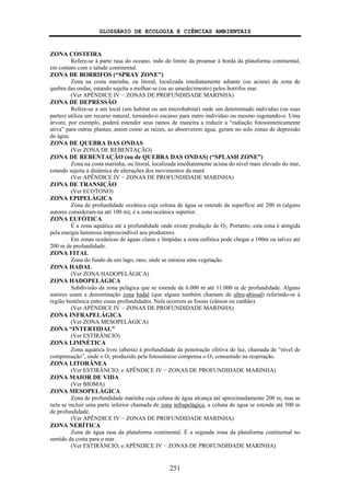 GLOSSÁRIO DE ECOLOGIA E CIÊNCIAS AMBIENTAIS
251
ZONA COSTEIRA
Refere-se à parte rasa do oceano, indo do limite da preamar à borda da plataforma continental,
em contato com o talude continental.
ZONA DE BORRIFOS (“SPRAY ZONE”)
Zona na costa marinha, ou litoral, localizada imediatamente adiante (ou acima) da zona de
quebra das ondas, estando sujeita a molhar-se (ou ao umedecimento) pelos borrifos mar.
(Ver APÊNDICE IV − ZONAS DE PROFUNDIDADE MARINHA)
ZONA DE DEPRESSÃO
Refere-se a um local (um habitat ou um microhabitat) onde um determinado indivíduo (ou suas
partes) utiliza um recurso natural, tornando-o escasso para outro indivíduo ou mesmo esgotando-o. Uma
árvore, por exemplo, poderá estender seus ramos de maneira a reduzir a “radiação fotossinteticamente
ativa” para outras plantas; assim como as raízes, ao absorverem água, geram no solo zonas de depressão
de água.
ZONA DE QUEBRA DAS ONDAS
(Ver ZONA DE REBENTAÇÃO)
ZONA DE REBENTAÇÃO (ou de QUEBRA DAS ONDAS) (“SPLASH ZONE”)
Zona na costa marinha, ou litoral, localizada imediatamente acima do nível mais elevado do mar,
estando sujeita à dinâmica de alterações dos movimentos da maré.
(Ver APÊNDICE IV − ZONAS DE PROFUNDIDADE MARINHA)
ZONA DE TRANSIÇÃO
(Ver ECOTONO)
ZONA EPIPELÁGICA
Zona de profundidade oceânica cuja coluna de água se estende da superfície até 200 m (alguns
autores consideram-na até 100 m); é a zona oceânica superior.
ZONA EUFÓTICA
É a zona aquática até a profundidade onde existe produção de O2. Portanto, esta zona é atingida
pela energia luminosa imprescindível aos produtores.
Em zonas oceânicas de águas claras e límpidas a zona eufótica pode chegar a 100m ou talvez até
200 m de profundidade.
ZONA FITAL
Zona do fundo de um lago, raso, onde se enraiza uma vegetação.
ZONA HADAL
(Ver ZONA HADOPELÁGICA)
ZONA HADOPELÁGICA
Subdivisão da zona pelágica que se estende de 6.000 m até 11.000 m de profundidade. Alguns
autores usam a denominação zona hadal (que alguns também chamam de ultra-abissal) referindo-se à
região bentônica entre essas profundidades. Nela ocorrem as fossas (cânion ou canhão).
(Ver APÊNDICE IV − ZONAS DE PROFUNDIDADE MARINHA)
ZONA INFRAPELÁGICA
(Ver ZONA MESOPELÁGICA)
ZONA “INTERTIDAL”
(Ver ESTIRÂNCIO)
ZONA LIMNÉTICA
Zona aquática livre (aberta) à profundidade da penetração efetiva de luz, chamada de “nível de
compensação”, onde o O2 produzido pela fotossíntese compensa o O2 consumido na respiração.
ZONA LITORÂNEA
(Ver ESTIRÂNCIO; e APÊNDICE IV − ZONAS DE PROFUNDIDADE MARINHA)
ZONA MAIOR DE VIDA
(Ver BIOMA)
ZONA MESOPELÁGICA
Zona de profundidade marinha cuja coluna de água alcança até aproximadamente 200 m, mas se
nela se incluir uma parte inferior chamada de zona infrapelágica, a coluna de água se estende até 500 m
de profundidade.
(Ver APÊNDICE IV − ZONAS DE PROFUNDIDADE MARINHA)
ZONA NERÍTICA
Zona de água rasa da plataforma continental. É a segunda zona da plataforma continental no
sentido da costa para o mar.
(Ver ESTIRÂNCIO; e APÊNDICE IV − ZONAS DE PROFUNDIDADE MARINHA)
 
