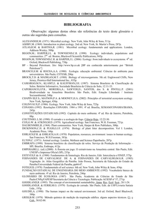GLOSSÁRIO DE ECOLOGIA E CIÊNCIAS AMBIENTAIS
253
BIBLIOGRAFIA
Observação: algumas destas obras são referências do texto deste glossário e
outras são sugeridas para consultas.
ALEXANDER,M. (1971) Microbial ecology. New York, John Wiley & Sons, 511p.
ASHBY,M. (1969) Introduction to plant ecology. 2nd ed. New York, St. Martin’s Press, 287p.
ATLAS,R.M. & BARTHA,R. (1981) Microbial ecology: fundamentals and applications. London,
Addison-Wesley, 500p.
BEGON,M.; HARPER,J.L. & TOWNSEND,C.R. (1990) Ecology: individuals, populations and
communities. 2nd
ed. Boston, Blackwell Scientific Publications, 945p.
BEGON,M; TOWNSEND,C.R. & HARPER,J.L. (2006) Ecology: from individuals to ecosystems. 4th
ed.
Oxford, Blackwell Publishing, 738p.
BP – Beyond Petroleum. Site: http://www.bp.co.uk [BP era conhecida anteriormente por “British
Petroleum”]
BRANCO,S.M. & ROCHA,A.A. (1980) Ecologia: educação ambiental. Ciências do ambiente para
universitários. São Paulo, CETESB, 206p.
BROCK,T.D. & MADIGAN,M.T. (1988) Biology of microorganisms. 5th ed. Englewood Cliffs, New
Jersey, Prentice-Hall International Inc., 835p.
CAMARGO,M.N.; KLAMT,E. & KAUFFMAN,J.H. (1987) Sistema Brasileiro de Classificação de
Solos. Boletim Informativo, Sociedade Brasileira de Ciência do Solo, 12:11-33.
CAPOBIANCO,J.P.R.; MOREIRA,A.; SAWYER,D.; SANTOS, dos S. & PINTO,L.P. (2001)
Biodiversidade na Amazônia Brasileira. São Paulo, Edit. Estação Liberdade / Instituto
Socioambiental, 540p.
CHAPIN III,F.S.; MATSON,P.A. & MOONEY,H.A. (2002) Principles of terrestrial ecosystem ecology.
New York, Springer, 436p.
COLINVAUX,P. (1986) Ecology. New York, John Wiley & Sons, 725p.
CONAMA (1992) Resoluções CONAMA. 1984 a 1991. 4ª ed. Brasília, SEMAM/CONAMA/IBAMA,
245p.
CONSTITUIÇÕES ESTADUAIS (1992) Capítulo do meio ambiente. 4ª ed. Rio de Janeiro, Petrobrás,
88p.
COUTINHO, L.M. (1990) O cerrado e a ecologia do fogo. Ciência Hoje, 12:22-30.
COX,G.W. & ATKINS,M.D. (1979) Agricultural ecology. San Francisco, W.H. Freeman, 721p.
DAUBENMIRE,R. (1968) Plant communities. New York, Harper & Row Publishers, 300p.
DICKINSON,C.H. & PUGH,G.J.F. (1974) Biology of plant litter decomposition. Vol I. London,
Academic Press, 146p.
EHRLICH,P.R. & EHRLICH,A.H. (1970) Population, resources, environment: issues in human ecology.
San Francisco, W.H.Freeman, 383p.
ELTON,C. (1971) Animal ecology. London, Methuen and Science Paperbacks, 207p.
EMBRAPA (1999) Sistema brasileiro de classificação de solos. Serviço de Produção de Informação –
SPI. Brasília, Embrapa, 412p.
EMPERAIRE,L. (ed.) (2000) A floresta em jogo. O extrativismo na Amazônia central. São Paulo, Edit.
UNESP e Imprensa Oficial (SP), 233p.
ESTEVES,F.de A. (1988) Fundamentos de limnologia. Rio de Janeiro, Edit. Interciência e FINEP, 575p.
FERNANDES DE CARVALHO,F. DE A. & FERNANDES DE CARVALHO,M.G.R. (1985)
Vegetação. In: Atlas Geográfico da Paraíba. João Pessoa, Secretaria de Educação do Estado da
Paraíba/Universidade Federal da Paraíba, pp44-47.
FOTH,H.D. (1978) Fundamentals of soil science. 6th ed. New York, John Wiley & Sons, 436p.
FUNDAÇÃO ESTADUAL DE ENGENHARIA DO MEIO AMBIENTE (1992) Vocabulário básico de
meio ambiente. 4ª ed. Rio de Janeiro, Petrobrás, 246p.
GLOSSÁRIO DE ECOLOGIA (1987) São Paulo, Academia de Ciências do Estado de São
Paulo/CNPq/FAPESP/Secretaria da Ciência e Tecnologia. Publicação ACIESP nº 57, 271p.
GOODLAND,R. (1995) The concept of environmental sustainability. Annu. Rev. Ecol. Syst., 26:1-24.
GOODLAND,R. & FERRI,M.G. (1979) Ecologia do cerrado. São Paulo, Edit. da USP/Livraria Itatiaia
Ltda., 193p.
GOUDIE,A. (1990) The human impact on the natural environment. 3rd ed. Oxford, Basil Blackwell,
388p.
GRISI,B.M. (1978) Método químico de medição da respiração edáfica: alguns aspectos técnicos. Ci. e
Cult., 30:82-88.
 