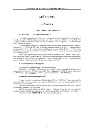 GLOSSÁRIO DE ECOLOGIA E CIÊNCIAS AMBIENTAIS
257
APÊNDICES
APÊNDICE I
ALGUNS CÁLCULOS E UNIDADES
1. Uso da barra ( / ) e do expoente negativo ( .-1
)
O uso da barra, significando divisão, não é matematicamente correto quando são representadas 3
unidades. Exemplo: 4/2/2; dividindo-se primeiramente 4/2 = 2 e, depois, dividindo-se este resultado pelo
2 seguinte, teremos como resultado final “1”. Mas se dividirmos 2/2 = 1 e depois 4/1 = “4”; este resultado
final é diferente do anterior.
O uso do expoente negativo é o matematicamente correto quando são representadas 3 unidades.
Exemplo: 4 . 2-1
. 2-1
(ou 4 X 2-1
X 2-1
), significa, matematicamente, 4 X ½ X ½ ; multiplicando-se
primeiramente 4 X ½ = 2 e posteriormente multiplicando-se este resultado 2 X ½ = “1”. Ou então,
multiplicando-se primeiramente ½ X ½ = ¼ e depois 4 X ¼ = “1”, ou seja, o mesmo resultado, seja qual
for a ordem do cálculo.
Assim sendo, representando-se um valor de fitomassa (produção / área), pode ser usada a barra,
uma vez que são apenas 2 unidades: kg / m2
. Mas a representação da produtividade primária (produção /
área / unidade de tempo), deve ser feita usando-se o expoente negativo: kg . m-2
. dia-1
. O uso do ponto (.)
entre as unidades pode ser substituído pelo uso de um espaço: kg m-2
dia-1
.
2. Tonelada (métrica) ou Megagrama
A representação atual da tonelada é o Megagrama, ou seja:
1 tonelada = 1.000.000 g = 1 Mg, ou seja, uma tonelada é igual a um milhão de gramas, ou um
megagrama (equivalente a 1.000 kg). Continuando: 1Gg ou Gigagrama = 1 bilhão de gramas (equivalente
a 1.000.000kg) e 1Tg ou Teragrama = 1 trilhão de gramas (equivalente a 1.000.000.000kg).
3. O hectare (conversão de ha para km2
)
O hectare equivale a uma área de 100 m de lado X 100 m = 10.000 m2
. Para se ter uma idéia
desta dimensão, podemos imaginar um campo de futebol que tivesse uma largura igual a do seu
comprimento, que é de 100 m.
Para se converter ha para km2
(uma unidade menor convertida para uma unidade maior), deve-se
dividir o valor em ha por 100. Isto porque:
1 km2
é uma área de 1.000 m de lado X 1.000 m = 1.000.000 m2
, ou seja, 100 vezes maior do
que 1 ha. Exemplo: o Estado da Paraíba tem 5.637.200 ha, que divididos por 100 é igual a 56.372 km2
.
(Ver subitem 6.1 no APÊNDICE II, sobre mais unidades de área).
 