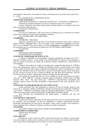 GLOSSÁRIO DE ECOLOGIA E CIÊNCIAS AMBIENTAIS
25
de hidrogênio é adicionada a uma solução de amônia, há liberação de íon de amônia, pela reação: NH3 +
H+
→ NH4
+
.
(Ver NITRIFICAÇÃO; e DESNITRIFICAÇÃO)
AMPLITUDE ECOLÓGICA
AMPLITUDE ECOLÓGICA = LIMITE DE TOLERÂNCIA = TOLERÂNCIA AMBIENTAL
Amplitude de condições ambientais, nas quais um organismo pode viver e prosperar.
O termo “tolerância” será melhor usado quando se desejar referir-se aos extremos dentro dos
quais um organismo pode sobreviver.
(Ver LEI DA TOLERÂNCIA)
ANABOLISMO
Fase inicial do metabolismo, onde ocorre síntese de substâncias que se constituirão na estrutura
celular de um organismo. É uma fase de assimilação, construtiva.
(Ver CATABOLISMO; e METABOLISMO)
ANÁDROMO
ANÁDROMO = PIRACEMA
Organismo, geralmente peixe, que sobe o rio em direção às cabeceiras, para a desova. Algumas
espécies realizam a piracema todos os anos, de outubro a maio. Denomina-se catádromo o peixe que
desce o rio, em direção ao mar, para a desova. Os termos potamódromo e oceanódromo dizem respeito
aos organismos que só se movimentam (ou migram) nos rios e nos oceanos, respectivamente.
(Ver DEFESO)
ANAERÓBIO
Organismo que respira anerobiamente.
(Ver RESPIRAÇÃO ANAERÓBIA)
ANÁLISE DE VIABILIDADE DE POPULAÇÃO
A análise de viabilidade de uma população, conhecida originalmente em inglês como “PVA −
Population Viability Analysis”, é uma estimativa das probabilidades de extinção de uma população, a
partir de análises do processo de extinção que incorporam ameaças, identificáveis, à sobrevivência de
uma população.
Utiliza-se nesta análise um modelo de simulação para computador denominado de VORTEX.
Este é uma ferramenta que explora a viabilidade de populações sujeitas a inúmeros fatores que as põem
em risco (perda de habitat, super-captura, competição ou predação por espécies introduzidas, etc.). Neste
programa são simulados: processos de nascimento e morte, de transmissão de genes através de gerações,
em que se procura verificar ao acaso o número de filhotes que cada fêmea gera anualmente e qual dos
dois alelos de um locus gênico é transmitido de cada um dos pais para cada descendente.
Um exemplo de sua aplicação pode ser visto no trabalho de um dos seus pioneiros em usá-lo:
“Lacy, R.C. (1993). VORTEX: a computer simulation model for population viability analysis. Wildlife
Research, 20(1): 45-65”. Este autor afirma que o VORTEX é particularmente recomendado para
investigar espécies animais com baixa fecundidade e longo período de vida, como mamíferos, aves e
répteis.
ANÁLISE DE VULNERABILIDADE DE UMA POPULAÇÃO
Análise geralmente feita sobre populações ou espécies sob risco de extinção, quanto às suas
chances de se extinguirem. Melhor metodologia é aplicada num programa para computação (VORTEX)
e que analisa a viabilidade de populações sujeitas às interações determinísticas e processos ao acaso;
sendo este aspecto tratado no termo ANÁLISE DE VIABILIDADE DE POPULAÇÃO.
(Ver ANÁLISE DE VIABILIDADE DE POPULAÇÃO; e ESPÉCIE EM VIA DE
EXTINÇÃO)
ANÁLISE DO FATOR CHAVE
Estimativa do número de indivíduos de uma espécie presentes numa área em determinado tempo
da “estatística vital da população” em que são computadas as condições anteriormente presentes,
adicionadas principalmente dos processos de nascimento, menos mortes ocorridas, mais imigrantes e
menos emigrantes. Daí se inferem as mudanças ocorridas no tamanho da população.
ANÁLOGOS
(Ver ESTRUTURAS ANÁLOGAS e ESTRUTURAS HOMÓLOGAS)
ANDROCÓRICO (ANDROCORE)
Dispersão pela ação humana.
(Ver “-coria”)
ANELAMENTO
Remoção dos tecidos vegetais do câmbio e floema de uma árvore (ou arbusto), causada muitas
vezes pelo pastejo de caprinos ou por esquilos, coelhos e outros roedores, provocando morte da planta,
uma vez que o fluxo de carboidratos entre as folhas e as raízes é interrompido.
 