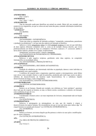 GLOSSÁRIO DE ECOLOGIA E CIÊNCIAS AMBIENTAIS
26
ANEMOCORIA
(Ver “-coria”)
ANEMOFILIA
(Ver “-filia” / “-filo”)
ANILHAMENTO
Tipo de marcação usada para identificar um animal em estudo. Muito útil, por exemplo, para
estudo de aves migratórias, em que se coloca um anel numa das patas, contendo informações (numéricas)
de sua origem.
“ANIMALIA”
(Ver REINO)
ANÓXICO
Sem oxigênio.
ANTAGONISMO
ANTAGONISMO = INTERFERÊNCIA
Termo que reúne as categorias de interação ecológica: “competição, comensalismo, parasitismo
e predação (ou predatismo)” e em que uma das espécies em interação se beneficia.
Aplica-se o termo antagonismo mútuo ou ainda predação recíproca ao caso em que indivíduos
de duas espécies diferentes competem entre si, como as do exemplo clássico descrito, que vivem
preferencialmente em farinha de trigo (os coleópteros Tribolium confusum e T. castaneum; adultos e
larvas destas espécies, predam ovos e pupas, reciprocamente.
Antagonismo, em termos gerais, é oposto a sinergismo.
(Ver COEFICIENTE DE INTERFERÊNCIA; e SINERGISMO)
ANTAGONISMO MÚTUO
Refere-se à ação negativa recíproca, geralmente entre duas espécies, na competição
interespecífica ou na predação mútua.
(Ver ANTAGONISMO; e PREDAÇÃO MÚTUA)
ANTAGONISTAS
(Ver ANTAGONISMO; e RECURSOS ANTAGONISTAS)
ANTIBIOSE
Produção de substância, por determinado indivíduo ou população, danosa a outro indivíduo ou
outra população com a qual compete.
A antibiose diz respeito tanto a organismos superiores quanto a microrganismos; neste último
caso cita-se como exemplo clássico a ação da penicilina, produzida pelo mofo (que ocorre no pão) e
inibidora do desenvolvimento de bactérias (ação bacteriostática). Se a substância impedir
desenvolvimento de fungo, a ação é fungistática.
(Ver ALELOPATIA; e EFEITOS ANTIMICROBIANOS)
ANTIMICROBIANOS
(Ver EFEITOS ANTIMICROBIANOS)
ANTRÓPICO
Relativo ao ser humano. Quando por exemplo, nos referimos ao “meio antrópico”, queremos
dizer tudo que diz respeito ao homem, ou seja, os fatores sociais, econômicos e culturais, em interação
com o ambiente em que ele vive.
ANTROPOCÊNTRICO
Considerando o homem como o ser mais importante do Universo, interpretando tudo em função
de sua existência.
(Ver ECOCÊNTRICO)
ANTROPOGÊNICO
Refere-se à antropogenia ou antropogênese, ou seja, que diz respeito à origem e
desenvolvimento da espécie humana. Há circunstâncias em que se usa este termo para indicar algo “de
origem humana ou causado pelo homem” (ver EXTINÇÃO ANTROPOGÊNICA).
(Ver ANTRÓPICO)
ANTRÓPICO
Relativo ao homem, em termos daquilo que lhe pertence e relativo às suas ações e modificações
que ele causa à Natureza.
(Ver EXTINÇÃO ANTROPOGÊNICA)
APA
(Ver ÁREA DE PROTEÇÃO AMBIENTAL)
APARTE
(Ver “CULL”)
 
