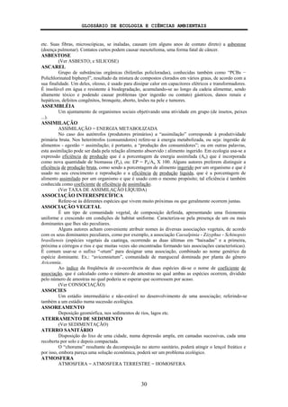 GLOSSÁRIO DE ECOLOGIA E CIÊNCIAS AMBIENTAIS
30
etc. Suas fibras, microscópicas, se inaladas, causam (em alguns anos de contato direto) a asbestose
(doença pulmonar). Contatos curtos podem causar mesotelioma, uma forma fatal de câncer.
ASBESTOSE
(Ver ASBESTO; e SILICOSE)
ASCAREL
Grupo de substâncias orgânicas (bifenilas policloradas), conhecidas também como “PCBs −
Polichlorinated biphenyl”, resultado da mistura de compostos clorados em vários graus, de acordo com a
sua finalidade. Um deles, oleoso, é usado para dissipar calor em capacitores elétricos e transformadores.
É insolúvel em água e resistente à biodegradação, acumulando-se ao longo da cadeia alimentar, sendo
altamente tóxico e podendo causar problemas (por ingestão ou contato) gástricos, danos renais e
hepáticos, defeitos congênitos, bronquite, aborto, lesões na pele e tumores.
ASSEMBLÉIA
Um ajuntamento de organismos sociais objetivando uma atividade em grupo (de insetos, peixes
...).
ASSIMILAÇÃO
ASSIMILAÇÃO = ENERGIA METABOLIZADA
No caso dos autótrofos (produtores primários) a “assimilação” corresponde à produtividade
primária bruta. Nos heterótrofos (consumidores) refere-se à energia metabolizada, ou seja: ingestão de
alimentos - egestão = assimilação; é portanto, a “produção dos consumidores”; ou em outras palavras,
esta assimilação pode ser dada pela relação alimento absorvido : alimento ingerido. Em ecologia usa-se a
expressão eficiência de produção que é a porcentagem da energia assimilada (An) que é incorporada
como nova quantidade de biomassa (Pn), ou: EP = Pn/An X 100. Alguns autores preferem distinguir a
eficiência de produção bruta, como sendo a porcentagem de alimento ingerido por um organismo e que é
usado no seu crescimento e reprodução e a eficiência de produção líquida, que é a porcentagem de
alimento assimilado por um organismo e que é usado com o mesmo propósito; tal eficiência é também
conhecida como coeficiente de eficiência de assimilação.
(Ver TAXA DE ASSIMILAÇÃO LÍQUIDA)
ASSOCIAÇÃO INTERESPECÍFICA
Refere-se às diferentes espécies que vivem muito próximas ou que geralmente ocorrem juntas.
ASSOCIAÇÃO VEGETAL
É um tipo de comunidade vegetal, de composição definida, apresentando uma fisionomia
uniforme e crescendo em condições de habitat uniforme. Caracteriza-se pela presença de um ou mais
dominantes que lhes são peculiares.
Alguns autores acham conveniente atribuir nomes às diversas associações vegetais, de acordo
com os seus dominantes peculiares, como por exemplo, a associação Caesalpinia - Zizyphus - Schinopsis
brasiliensis (espécies vegetais da caatinga, ocorrendo as duas últimas em “baixadas” e a primeira,
próxima a córregos e rios e que muitas vezes são encontradas formando tais associações características).
É comum usar-se o sufixo “-etum” para designar uma associação, combinado ao nome genérico da
espécie dominante. Ex.: “avicennietum”, comunidade de manguezal dominada por planta do gênero
Avicennia.
Ao índice da freqüência de co-ocorrência de duas espécies dá-se o nome de coeficiente de
associação, que é calculado como o número de amostras no qual ambas as espécies ocorrem, dividido
pelo número de amostras no qual poderia se esperar que ocorressem por acaso.
(Ver CONSOCIAÇÃO)
ASSOCIES
Um estádio intermediário e não-estável no desenvolvimento de uma associação; referindo-se
também a um estádio numa sucessão ecológica.
ASSOREAMENTO
Deposição geomórfica, nos sedimentos de rios, lagos etc.
ATERRAMENTO DE SEDIMENTO
(Ver SEDIMENTAÇÃO)
ATERRO SANITÁRIO
Disposição do lixo de uma cidade, numa depressão ampla, em camadas sucessivas, cada uma
recoberta por solo e depois compactada.
O “chorume” resultante da decomposição no aterro sanitário, poderá atingir o lençol freático e
por isso, embora pareça uma solução econômica, poderá ser um problema ecológico.
ATMOSFERA
ATMOSFERA = ATMOSFERA TERRESTRE = HOMOSFERA
 