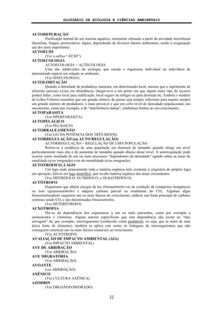 GLOSSÁRIO DE ECOLOGIA E CIÊNCIAS AMBIENTAIS
32
AUTODEPURAÇÃO
Purificação natural de um sistema aquático, mormente efetuado a partir de atividade microbiana
(bactérias, fungos, protozoários, algas), dependendo de diversos fatores ambientais, sendo a oxigenação
um dos mais importantes.
AUTOÉCIO
(Ver o sufixo “-ÉCIO”)
AUTOECOLOGIA
AUTOECOLOGIA = AUTECOLOGIA
Uma das subdivisões da ecologia, que estuda o organismo individual ou indivíduos de
determinada espécie em relação ao ambiente.
(Ver SINECOLOGIA)
AUTOLIMITAÇÃO
Quando a densidade de predadores aumenta, em determinado local, mesmo que o suprimento de
alimento (presas) exista em abundância, chegar-se-á a um ponto em que algum outro tipo de recurso
poderá faltar, como local para nidificação, local seguro de refúgio ou para dormida etc. Embora o modelo
de Lotka-Volterra considere que um grande número de presas seja sempre suficiente para manter sempre
um grande número de predadores, o mais provável é que em certo nível de densidade populacional, um
mecanismo, como por exemplo, o de “interferência mútua”, estabeleça limites ao seu crescimento.
AUTOPARASITA
(Ver HPERPARASITA)
AUTOPELÁGICO
(Ver PELÁGICO)
AUTORRALEAMENTO
(Ver LEI DA POTÊNCIA DOS TRÊS MEIOS)
AUTORREGULAÇÃO (ou AUTO REGULAÇÃO)
AUTORREGULAÇÃO = REGULAÇÃO DE UMA POPULAÇÃO
Refere-se à tendência de uma população em diminuir de tamanho quando atinge um nível
particularmente mais alto e de aumentar de tamanho quando abaixo desse nível. A autorregulação pode
ocorrer como resultado de um ou mais processos “dependentes da densidade” agindo sobre as taxas de
natalidade (e/ou imigração) e/ou de mortalidade (e/ou emigração).
AUTOTRÓFICO, LAGO
Um lago onde praticamente toda a matéria orgânica nele existente é originária do próprio lago;
em oposição, fala-se em lago alotrófico, que recebe matéria orgânica das áreas circundantes.
(Ver DISTRÓFICO; EUTRÓFICO; e OLIGOTRÓFICO)
AUTÓTROFO
Organismo que obtém energia da luz (fotoautótrofo) ou da oxidação de compostos inorgânicos
ou íons (quimioautótrofo) e adquire carbono parcial ou totalmente do CO2. Algumas algas
fotossintetizadoras requerem um ou mais fatores de crescimento, embora sua fonte principal de carbono
continue sendo CO2 e são denominadas fotoauxótrofos.
(Ver HETERÓTROFO)
AUXOTROFIA
Diz-se da dependência dos organismos a um ou mais nutrientes, como por exemplo a
aminoácidos e vitaminas. Alguns autores especificam que esta dependência não existe no “tipo
selvagem” de, por exemplo, microrganismo (conhecido como protótrofo, ou seja, que se nutre de uma
única fonte de alimento); também se aplica este termo às linhagens de microrganismos que não
conseguem sintetizar um ou mais fatores essenciais ao crescimento.
(Ver AUTÓTROFO)
AVALIAÇÃO DE IMPACTO AMBIENTAL (AIA)
(Ver IMPACTO AMBIENTAL)
AVE DE ARRIBAÇÃO
(Ver ARRIBAÇÃO)
AVE MIGRATÓRIA
(Ver ARRIBAÇÃO)
AVOANTE
(ver ARRIBAÇÃO)
AXÊNICO
(Ver CULTURA AXÊNICA)
AZODRIN
(Ver ORGANOFOSFORADO)
 