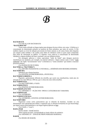 GLOSSÁRIO DE ECOLOGIA E CIÊNCIAS AMBIENTAIS
33
B
BACHARACH
(Ver ESCALA DE BACHARACH)
“BACKGROUND”
Termo muito utilizado na língua inglesa para designar diversos efeitos, tais como: 1) Refere-se à
concentração de determinado poluente na ausência da fonte poluidora, que antes ali ocorria. 2) Diz
também respeito ao nível de radiação proveniente de fontes naturais ou de outras fontes além daquelas
que estejam sendo medidas e são usadas como dados de referência contra as quais sejam comparadas
para efeito de informação ao público. 3) Algumas vezes refere-se à concentração de determinada
substância a alguma distância da fonte e portanto, sem sua influência direta.
Em português aplica-se o termo equivalente “ruído de fundo” para designar possíveis
interferências nas medições, por exemplo, de material radioativo. Alguns autores usam o termo “ruído
ambiental” (do inglês “environmental ‘noise’”) referindo-se a “sinais estranhos” que tendem a mascarar
processos bióticos.
(Ver RADIAÇÃO DE FUNDO)
BACTÉRIA (e “BACTERIA”)
(Ver ÁRVORE FILOGENÉTICA UNIVERSAL; e DOMÍNIOS DOS MICRORGANISMOS)
BACTERICIDA
Substância que elimina bactérias.
(Ver EFEITOS ANTIMICROBIANOS; e PESTICIDA)
BACTERIOCLOROFILA
Pigmento, quimicamente diferente da clorofila, que ocorre nas cianobactérias, tendo pico de
absorção de luz entre 800 nm e 890 nm, que é a faixa dos raios infravermelhos.
BACTERIOFAGIA
(Ver BACTERÍVORO; e FAGO)
BACTERIOLÍTICO
(Ver EFEITOS ANTIMICROBIANOS)
BACTERIOPLÂNCTON
(Ver APÊNDICE V − PLÂNCTON: TIPOS E CATEGORIAS DE TAMANHO)
BACTERIOSTASE
(Ver ANTIBIOSE)
BACTERIOSTÁTICO(A)
(Ver ANTIBIOSE; e EFEITOS ANTIMICROBIANOS)
BACTERÍVORO
Organismo (como certos protozoários) que se alimenta de bactérias. Acredito ser esta
denominação mais apropriada para definir o organismo que se alimenta de bactérias do que bacteriófago,
que alguns autores (principalmente os de língua inglesa) aplicam ao fago.
(Ver FAGO; e “-voria”)
BAIXA-MAR
BAIXA-MAR = MARÉ BAIXA
Altura mínima da maré, correspondendo ao limite inferior do estirâncio.
(Ver APÊNDICE IV – ZONAS DE PROFUNDIDADE MARINHA)
BAKER
(Ver REGRA DE BAKER)
 