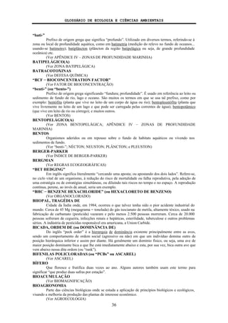 GLOSSÁRIO DE ECOLOGIA E CIÊNCIAS AMBIENTAIS
36
“bati-”
Prefixo de origem grega que significa “profundo”. Utilizado em diversos termos, referindo-se à
zona ou local de profundidade aquática, como em batimetria (medição do relevo no fundo de oceanos...
usando-se batímetro); batiplâncton (plâncton da região batipelágica ou seja, de grande profundidade
oceânica) etc.
(Ver APÊNDICE IV – ZONAS DE PROFUNDIDADE MARINHA)
BATIPELÁGICO(A)
(Ver ZONA BATIPELÁGICA)
BATRACOTOXINAS
(Ver DEFESA QUÍMICA)
“BCF − BIOCONCENTRATION FACTOR”
(Ver FATOR DE BIOCONCENTRAÇÃO)
“benti-” (ou “bento-”)
Prefixo de origem grega significando “fundura; profundidade”. É usado em referência ao leito ou
sedimento de fundo de rio, lago e oceano. São muitos os termos em que se usa tal prefixo, como por
exemplo: bentófita (planta que vive no leito de um corpo de água ou rio); bentopleustófita (planta que
vive livremente no leito de um lago e que pode ser carregada pelas correntes de água); bentopotâmico
(que vive em leito de rio ou córrego); e muitos outros.
(Ver BENTOS)
BENTOPELÁGICO(A)
(Ver ZONA BENTOPELÁGICA; APÊNDICE IV − ZONAS DE PROFUNDIDADE
MARINHA)
BENTOS
Organismos aderidos ou em repouso sobre o fundo de habitats aquáticos ou vivendo nos
sedimentos de fundo.
(Ver “benti-”; NÉCTON; NEUSTON; PLÂNCTON; e PLEUSTON)
BERGER-PARKER
(Ver ÍNDICE DE BERGER-PARKER)
BERGMAN
(Ver REGRAS ECOGEOGRÁFICAS)
“BET HEDGING”
Em inglês significa literalmente “cercando uma aposta; ou apostando dos dois lados”. Refere-se,
no ciclo vital de um organismo, à redução do risco de mortalidade ou falha reprodutiva, pela adoção de
uma estratégia ou de estratégias simultâneas, ou diluindo tais riscos no tempo e no espaço. A reprodução
contínua, perene, ao invés de anual, seria um exemplo.
“BHC − BENZENE HEXACHLORIDE” (ou HEXACLORETO DE BENZENO)
(Ver ORGANOCLORADO)
BHOPAL, TRAGÉDIA DE
Cidade da Índia onde, em 1984, ocorreu o que talvez tenha sido o pior acidente industrial do
mundo. Cerca de 45 Mg (megagrama = tonelada) do gás isocianato de metila, altamente tóxico, usado na
fabricação de carbamato (pesticida) vazaram e pelo menos 2.500 pessoas morreram. Cerca de 20.000
pessoas sofreram de cegueira, infecções renais e hepáticas, esterilidade, tuberculose e outros problemas
sérios. A indústria de pesticidas responsável era americana, a Union Carbide.
BICADA, ORDEM DE (ou DOMINÂNCIA DE)
Do inglês “peck order” é a hierarquia de dominância existente principalmente entre as aves,
sendo um comportamento de ordem social (agressivo ou não) em que um indivíduo domina outro de
posição hierárquica inferior e assim por diante. Há geralmente um domínio físico, ou seja, uma ave de
maior posição dominante bica a que lhe está imediatamente abaixo e esta, por sua vez, bica outra ave que
vem abaixo nessa dita ordem (ou “rank”).
BIFENILAS POLICLORADAS (ou “PCBs” ou ASCAREL)
(Ver ASCAREL)
BÍFERO
Que floresce e frutifica duas vezes ao ano. Alguns autores também usam este termo para
significar “que produz duas safras por estação”.
BIOACUMULAÇÃO
(Ver BIOMAGNIFICAÇÃO)
BIOAGRONOMIA
Parte das ciências biológicas onde se estuda a aplicação de princípios biológicos e ecológicos,
visando a melhoria da produção das plantas de interesse econômico.
(Ver AGROECOLOGIA)
 