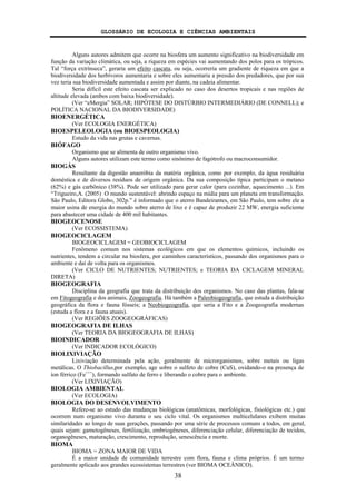 GLOSSÁRIO DE ECOLOGIA E CIÊNCIAS AMBIENTAIS
38
Alguns autores admitem que ocorre na biosfera um aumento significativo na biodiversidade em
função da variação climática, ou seja, a riqueza em espécies vai aumentando dos polos para os trópicos.
Tal “força extrínseca”, geraria um efeito cascata, ou seja, ocorreria um gradiente de riqueza em que a
biodiversidade dos herbívoros aumentaria e sobre eles aumentaria a pressão dos predadores, que por sua
vez teria sua biodiversidade aumentada e assim por diante, na cadeia alimentar.
Seria difícil este efeito cascata ser explicado no caso dos desertos tropicais e nas regiões de
altitude elevada (ambos com baixa biodiversidade).
(Ver “eMergia” SOLAR; HIPÓTESE DO DISTÚRBIO INTERMEDIÁRIO (DE CONNELL); e
POLÍTICA NACIONAL DA BIODIVERSIDADE)
BIOENERGÉTICA
(Ver ECOLOGIA ENERGÉTICA)
BIOESPELEOLOGIA (ou BIOESPEOLOGIA)
Estudo da vida nas grutas e cavernas.
BIÓFAGO
Organismo que se alimenta de outro organismo vivo.
Alguns autores utilizam este termo como sinônimo de fagótrofo ou macroconsumidor.
BIOGÁS
Resultante da digestão anaeróbia da matéria orgânica, como por exemplo, da água residuária
doméstica e de diversos resíduos de origem orgânica. Da sua composição típica participam o metano
(62%) e gás carbônico (38%). Pode ser utilizado para gerar calor (para cozinhar, aquecimento ...). Em
“Trigueiro,A. (2005) O mundo sustentável: abrindo espaço na mídia para um planeta em transformação.
São Paulo, Editora Globo, 302p.” é informado que o aterro Bandeirantes, em São Paulo, tem sobre ele a
maior usina de energia do mundo sobre aterro de lixo e é capaz de produzir 22 MW, energia suficiente
para abastecer uma cidade de 400 mil habitantes.
BIOGEOCENOSE
(Ver ECOSSISTEMA)
BIOGEOCICLAGEM
BIOGEOCICLAGEM = GEOBIOCICLAGEM
Fenômeno comum nos sistemas ecológicos em que os elementos químicos, incluindo os
nutrientes, tendem a circular na biosfera, por caminhos característicos, passando dos organismos para o
ambiente e daí de volta para os organismos.
(Ver CICLO DE NUTRIENTES; NUTRIENTES; e TEORIA DA CICLAGEM MINERAL
DIRETA)
BIOGEOGRAFIA
Disciplina da geografia que trata da distribuição dos organismos. No caso das plantas, fala-se
em Fitogeografia e dos animais, Zoogeografia. Há também a Paleobiogeografia, que estuda a distribuição
geográfica da flora e fauna fósseis; a Neobiogeografia, que seria a Fito e a Zoogeografia modernas
(estuda a flora e a fauna atuais).
(Ver REGIÕES ZOOGEOGRÁFICAS)
BIOGEOGRAFIA DE ILHAS
(Ver TEORIA DA BIOGEOGRAFIA DE ILHAS)
BIOINDICADOR
(Ver INDICADOR ECOLÓGICO)
BIOLIXIVIAÇÃO
Lixiviação determinada pela ação, geralmente de microrganismos, sobre metais ou ligas
metálicas. O Thiobacillus,por exemplo, age sobre o sulfeto de cobre (CuS), oxidando-o na presença de
íon férrico (Fe+++
), formando sulfato de ferro e liberando o cobre para o ambiente.
(Ver LIXIVIAÇÃO)
BIOLOGIA AMBIENTAL
(Ver ECOLOGIA)
BIOLOGIA DO DESENVOLVIMENTO
Refere-se ao estudo das mudanças biológicas (anatômicas, morfológicas, fisiológicas etc.) que
ocorrem num organismo vivo durante o seu ciclo vital. Os organismos multicelulares exibem muitas
similaridades ao longo de suas gerações, passando por uma série de processos comuns a todos, em geral,
quais sejam: gametogêneses, fertilização, embriogêneses, diferenciação celular, diferenciação de tecidos,
organogêneses, maturação, crescimento, reprodução, senescência e morte.
BIOMA
BIOMA = ZONA MAIOR DE VIDA
É a maior unidade de comunidade terrestre com flora, fauna e clima próprios. É um termo
geralmente aplicado aos grandes ecossistemas terrestres (ver BIOMA OCEÂNICO).
 
