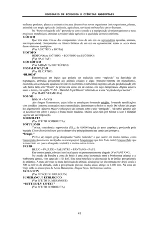 GLOSSÁRIO DE ECOLOGIA E CIÊNCIAS AMBIENTAIS
41
melhorar produtos, plantas e animais e/ou para desenvolver novos organismos (microrganismos, plantas,
animais) com ampla aplicação (indústria, agricultura, serviços) em benefício do ser humano.
Na “biotecnologia de solo” pretende-se com o estudo e a manipulação de microrganismos e seus
processos metabólicos, otimizar a produtividade agrícola e a qualidade do meio ambiente.
BIÓTICO
Que tem vida. Diz-se dos componentes vivos de um eco ou agrossistema (plantas, animais,
microrganismos). Componentes ou fatores bióticos de um eco ou agrossistema: todos os seres vivos
desses sistemas ecológicos.
(Ver ABIÓTICO; e BIOTA)
BIOTOPO
BIOTOPO (ou BIÓTOPO) = ECOTOPO (ou ECÓTOPO)
(Ver HABITAT)
BIOTRÓFICO
(Ver PARASITA BIOTRÓFICO)
BISSIALITIZAÇÃO
(Ver SILICATOS)
“BLOOM”
Denominação em inglês que poderia ser traduzida como “explosão” na densidade de
populações, atribuída geralmente aos animais ciliados e algas (presumivelmente em mutualismo),
ocorrendo em condições aquáticas favoráveis (correntes e nutrientes); registros de alta produtividade têm
sido feitos tanto em “bloom” de primavera como em de outono, em lagos temperados. Alguns autores
usam o termo, em inglês, “HAB – Harmful Algal Bloom” referindo-se a uma “explosão algal nociva”.
(Ver MARÉ VERMELHA)
BOLOR
BOLOR = MOFO
Aos fungos filamentosos, cujas hifas se entrelaçam formando micélio, formando ramificações
com conídios (esporos assexuados) nas extremidades, denominam-se bolor ou mofo. Os bolores do grupo
dos zigomicetos (gêneros Mucor e Rhizopus) são comuns sobre o pão “estragado”. Há outros gêneros que
se desenvolvem sobre o queijo e frutas muito maduras. Muitos deles têm por habitat o solo e material
vegetal em decomposição.
BORBOLETA
(Ver EFEITO BORBOLETA)
BOTULISMO
Toxina, considerada supertóxica (DL50 de 0,00001mg/kg de peso corpóreo), produzida pela
bactéria Clostridium botulinum que se desenvolve principalmente nas carnes em conserva.
“braqui-”
Prefixo de origem grega designando “curto; reduzido” e que ocorre em muitos termos, como
braquignatos (crustáceos decápodes ou caranguejos); braquicarpo (que tem fruto curto); braquicéfalo (que
tem o crânio um pouco alongado e ovóide); e muitos outros termos.
BREJO
BREJO = PALUDE = PALUSTRE = PÂNTANO = PAUL
Em termos gerais, o brejo é um local quase ou permanentemente alagado (Ver PÂNTANO).
No estado da Paraíba a zona do brejo é uma zona incrustada entre a borborema oriental e a
borborema central, com cerca de 1.105 km2
. Esta zona beneficia-se das massas de ar úmidas provenientes
do atlântico. A mata do brejo ou mata latifoliada de altitude, ainda pode ser encontrada em vários locais a
500 ou 600 m de altitude, onde a precipitação pluvial, média anual, atinge os 1.400 mm. Na zona do
brejo estão os municípios de Areia, Bananeiras, Alagoa Nova, Borborema e outros.
BRILLOUIN
(Ver ÍNDICE DE BRILLOUIN)
BUMERANGUE ECOLÓGICO
(Ver EFEITO BUMERANGUE)
“BUTTERFLY EFFECT”
(Ver EFEITO BORBOLETA)
 
