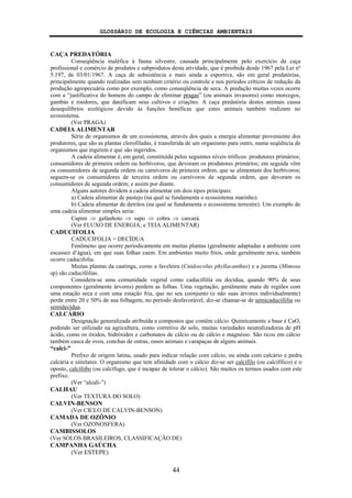 GLOSSÁRIO DE ECOLOGIA E CIÊNCIAS AMBIENTAIS
44
CAÇA PREDATÓRIA
Conseqüência maléfica à fauna silvestre, causada principalmente pelo exercício da caça
profissional e comércio de produtos e subprodutos desta atividade, que é proibida desde 1967 pela Lei nº
5.197, de 03/01/1967. A caça de subsistência e mais ainda a esportiva, são em geral predatórias,
principalmente quando realizadas sem nenhum critério ou controle e nos períodos críticos de redução da
produção agropecuária como por exemplo, como conseqüência de seca. A predação muitas vezes ocorre
com a “justificativa do homem do campo de eliminar pragas” (ou animais invasores) como morcegos,
gambás e roedores, que danificam seus cultivos e criações. A caça predatória destes animais causa
desequilíbrios ecológicos devido às funções benéficas que estes animais também realizam no
ecossistema.
(Ver PRAGA)
CADEIA ALIMENTAR
Série de organismos de um ecossistema, através dos quais a energia alimentar proveniente dos
produtores, que são as plantas clorofiladas, é transferida de um organismo para outro, numa seqüência de
organismos que ingerem e que são ingeridos.
A cadeia alimentar é, em geral, constituída pelos seguintes níveis tróficos: produtores primários;
consumidores de primeira ordem ou herbívoros, que devoram os produtores primários; em seguida vêm
os consumidores de segunda ordem ou carnívoros de primeira ordem, que se alimentam dos herbívoros;
seguem-se os consumidores de terceira ordem ou carnívoros de segunda ordem, que devoram os
consumidores de segunda ordem; e assim por diante.
Alguns autores dividem a cadeia alimentar em dois tipos principais:
a) Cadeia alimentar de pastejo (na qual se fundamenta o ecossistema marinho).
b) Cadeia alimentar de detritos (na qual se fundamenta o ecossistema terrestre). Um exemplo de
uma cadeia alimentar simples seria:
Capim ⇒ gafanhoto ⇒ sapo ⇒ cobra ⇒ carcará.
(Ver FLUXO DE ENERGIA; e TEIA ALIMENTAR)
CADUCIFOLIA
CADUCIFOLIA = DECÍDUA
Fenômeno que ocorre periodicamente em muitas plantas (geralmente adaptadas a ambiente com
escassez d’água), em que suas folhas caem. Em ambientes muito frios, onde geralmente neva, também
ocorre caducifolia.
Muitas plantas da caatinga, como a faveleira (Cnidoscolus phyllacanthus) e a jurema (Mimosa
sp) são caducifólias.
Considera-se uma comunidade vegetal como caducifólia ou decídua, quando 90% de seus
componentes (geralmente árvores) perdem as folhas. Uma vegetação, geralmente mata de regiões com
uma estação seca e com uma estação fria, que no seu coonjunto (e não suas árvores individualmente)
perde entre 20 e 50% de sua folhagem, no período desfavorável, diz-se chamar-se de semicaducifólia ou
semidecídua.
CALCÁRIO
Designação generalizada atribuída a compostos que contêm cálcio. Quimicamente a base é CaO,
podendo ser utilizado na agricultura, como corretivo de solo, muitas variedades neutralizadoras de pH
ácido, como os óxidos, hidróxidos e carbonatos de cálcio ou de cálcio e magnésio. São ricos em cálcio
também casca de ovos, conchas de ostras, ossos animais e carapaças de alguns animais.
“calci-”
Prefixo de origem latina, usado para indicar relação com cálcio, ou ainda com calcário e pedra
calcária e similares. O organismo que tem afinidade com o cálcio diz-se ser calcífilo (ou calcifílico) e o
oposto, calcífobo (ou calcífugo, que é incapaz de tolerar o cálcio). São muitos os termos usados com este
prefixo.
(Ver “alcali-”)
CALHAU
(Ver TEXTURA DO SOLO)
CALVIN-BENSON
(Ver CICLO DE CALVIN-BENSON)
CAMADA DE OZÔNIO
(Ver OZONOSFERA)
CAMBISSOLOS
(Ver SOLOS BRASILEIROS, CLASSIFICAÇÃO DE)
CAMPANHA GAÚCHA
(Ver ESTEPE)
 