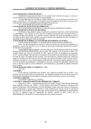 GLOSSÁRIO DE ECOLOGIA E CIÊNCIAS AMBIENTAIS
46
CAPACIDADE DE CAMPO (DO SOLO)
Quantidade de água que permanece no solo quando este é saturado com água e o excesso é
drenado naturalmente; é geralmente expresso em porcentagem.
Tal capacidade pode ser estimada no campo, colocando-se solo em recipiente com orifícios no
fundo e saturando-se o solo com água. O recipiente é posto no próprio local de onde se retirou o solo.
Posteriormente mede-se a quantidade de água retida pela amostra de solo.
(Ver CAPACIDADE DE SATURAÇÃO (DO SOLO))
CAPACIDADE DE MANUTENÇÃO AMBIENTAL
(Ver CAPACIDADE DE SUPORTE; e CAPACIDADE DE SUPORTE CULTURAL)
CAPACIDADE DE SATURAÇÃO (DO SOLO)
Semelhante à capacidade de campo, é geralmente estimada no laboratório, sendo também dada
em porcentagem. Uma amostra de solo (25g, por exemplo) previamente seca em estufa (105°C) é
saturada com água (colocada por cima, quando a amostra é colocada num funil com algodão de vidro na
sua saída; ou adsorvida por baixo, quando a amostra é colocada num cadinho de Gooch) e daí mede-se a
quantidade de água retida após 2 horas de saturação.
CAPACIDADE DE SUPORTE (e CAPACIDADE DE SUPORTE CULTURAL)
CAPACIDADE DE SUPORTE = CAPACIDADE DE MANUTENÇÃO AMBIENTAL
Limite em que determinado ecossistema é capaz de suportar (ou manter) uma população ou
populações, em nível de equilíbrio, isto é, no ponto em que não há modificação significante no número
de indivíduos dessa população.
A capacidade de suporte cultural é uma expressão que foi introduzida pelo professor de ecologia
humana norte-americano Garrett Hardin, autor da obra “The Tragedy of the Commons” (1968). Este
ecólogo enfatiza que, além da necessidade de “pão e água para todos os passageiros da espaçonave
Terra”, um país qualquer “não deveria ter mais pessoas do que poderia ter para desfrutar diariamente de
um copo de vinho e um pedaço de bife no jantar”. Em outras palavras, nenhuma nação teria o direito de
exigir ou reivindicar de outro país que este sacrifique seus recursos (florestas, fontes de água naturais,
patrimônio paisagístico e outros bens naturais) em benefício de outros países (alguns esgotaram os seus
recursos de maneira inconseqüente). A qualidade de vida como resultado da capacidade cultural de um
povo se reduziria à pobreza e ruína ambiental se a prioridade fosse a capacidade de suporte (ambiental)
pura e simples.
CAPACIDADE DE TROCA CATIÔNICA − CTC
(Ver CTC)
CAPOEIRA
Termo aplicado vulgarmente para designar uma vegetação secundária que se sucede a uma
primária, seja por queima desta ou desmatamento. Aos diferentes estádios de sua evolução, usam-se as
denominações (dependendo da densidade de vegetação): capoeira rala, densa ou grossa, ou capoeirão.
CAPTOR (ou DRENO)
(Ver FONTE E DRENO (ou CAPTOR))
CAPTURA E ARMAZENAMENTO DE DIÓXIDO DE CARBONO
Programa do “IPCC − Intergovernmental Panel on Climate Change” (Painel Intergovernamental
sobre Mudança Climática) da “UNEP – United Nations Environment Programme” (programa das
Nações Unidas para o meio ambiente). Tem por finalidade, estudar meios para capturar e armazenar o
CO2, principalmente o gerado pelas indústrias e usinas produtoras de energia a partir de queima de
compostos de origem orgânica. A figura que segue, mostra algumas das possibilidades de armazenamento
do CO2. O esquema acima foi reproduzido do relatório especial do IPCC (2005) (ver na
BIBLIOGRAFIA, site do IPCC) e mostra alguns dos seus pontos essenciais.
 