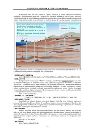 GLOSSÁRIO DE ECOLOGIA E CIÊNCIAS AMBIENTAIS
47
O processo como um todo, consta de captura, separação de outros subprodutos industriais,
transporte e armazenamento deste gás, a longo prazo, em locais isolados do contato com a atmosfera,
visando à mitigação da problemática do aquecimento global (efeito estufa). Também estão previstas nesse
estudo, outras iniciativas tais como eficiência na melhoria do uso de energia, mudança para alternativas
energéticas (energias renováveis e energia nuclear), assim como incremento na captura biológica de CO2
e redução de outros gases que contribuem para o efeito estufa.
CAPTURA-RECAPTURA
(Ver ÍNDICE DE LINCOLN (OU CAPTURA-MARCAÇÃO-RECAPTURA (MÉTODO DE))
CARBAMATO
Composto derivado do ácido carbâmico, com ação semelhante ao organofosforado e tido como
de menor toxicidade para os mamíferos, usado como agrotóxico ou pesticida. No entanto, o carbamato
“aldoxycarb” é altamente tóxico para mamíferos. O carbofuran (inseticida e nematicida) também é
altamente tóxico para mamíferos, pássaros e invertebrados aquáticos. Um outro carbamato, o carbaril,
embora considerado de toxicidade moderada para mamíferos, pássaros e peixes, é muito tóxico para
invertebrados aquáticos. Alguns carbamatos são extremamente tóxicos a insetos benéficos como abelhas
e vespas (produtores de mel e polinizadores).
(Ver TIOCARBAMATO)
CARBONO (NA BIOSFERA)
(Ver FONTE E DRENO; e INICIATIVA PARA MITIGAÇÃO DO CARBONO)
CARGA POLUIDORA
Quantidade de poluente lançado num corpo d’água. Uma alta carga poluidora expressa o
potencial (não quantificado) de poluição de um efluente para um ecossistema aquático. Quando se diz
que a carga poluidora é admissível, isto significa (não quantitativamente) que os poluentes não afetarão o
ecossistema aquático para onde é lançado o efluente.
CARNICEIRO
Embora signifique animal que se alimenta de carne, sem deixar de ser portanto, um carnívoro,
refere-se este termo àquele animal que se alimenta de outros animais mortos. Incluem-se neste caso os
animais de maior porte (urubus, hienas, alguns lobos ...), enquanto os pequenos (centopéias, coleópteros,
alguns helmintos, e alguns moluscos e crustáceos nos ecossistemas aquáticos) são designados como
detritívoros.
(Ver DETRITÍVOROS)
CARNÍVORO
(Ver CADEIA ALIMENTAR)
Visão geral das opções de armazenamento geológico:
1 Reservatórios já esgotados de petróleo e gás
2 Uso de CO2 na recuperação intensificada de
petróleo e gás
3 Formações salinas profundas: (a) no mar; (b) na
terra
4 Uso de CO2 na recuperação intensificada de metano
do lençol carbonífero
Gás ou petróleo produzido
CO2 injetado
CO2 armazenado
 