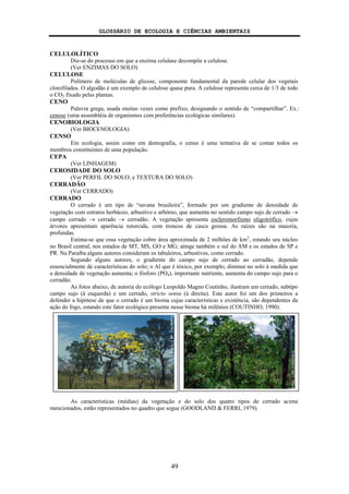 GLOSSÁRIO DE ECOLOGIA E CIÊNCIAS AMBIENTAIS
49
CELULOLÍTICO
Diz-se do processo em que a enzima celulase decompõe a celulose.
(Ver ENZIMAS DO SOLO)
CELULOSE
Polímero de moléculas de glicose, componente fundamental da parede celular dos vegetais
clorofilados. O algodão é um exemplo de celulose quase pura. A celulose representa cerca de 1/3 de todo
o CO2 fixado pelas plantas.
CENO
Palavra grega, usada muitas vezes como prefixo, designando o sentido de “compartilhar”. Ex.:
cenose (uma assembléia de organismos com preferências ecológicas similares).
CENOBIOLOGIA
(Ver BIOCENOLOGIA)
CENSO
Em ecologia, assim como em demografia, o censo é uma tentativa de se contar todos os
membros constituintes de uma população.
CEPA
(Ver LINHAGEM)
CEROSIDADE DO SOLO
(Ver PERFIL DO SOLO; e TEXTURA DO SOLO)
CERRADÃO
(Ver CERRADO)
CERRADO
O cerrado é um tipo de “savana brasileira”, formado por um gradiente de densidade de
vegetação com estratos herbáceo, arbustivo e arbóreo, que aumenta no sentido campo sujo de cerrado →
campo cerrado → cerrado → cerradão. A vegetação apresenta escleromorfismo oligotrófico, cujas
árvores apresentam aparência retorcida, com troncos de casca grossa. As raízes são na maioria,
profundas.
Estima-se que essa vegetação cobre área aproximada de 2 milhões de km2
, estando seu núcleo
no Brasil central, nos estados de MT, MS, GO e MG; atinge também o sul do AM e os estados de SP e
PR. Na Paraíba alguns autores consideram os tabuleiros, arbustivos, como cerrado.
Segundo alguns autores, o gradiente do campo sujo de cerrado ao cerradão, depende
essencialmente de características do solo; o Al que é tóxico, por exemplo, diminui no solo à medida que
a densidade de vegetação aumenta; o fósforo (PO4), importante nutriente, aumenta do campo sujo para o
cerradão.
As fotos abaixo, de autoria do ecólogo Leopoldo Magno Coutinho, ilustram um cerrado, subtipo
campo sujo (à esquerda) e um cerrado, stricto sensu (à direita). Este autor foi um dos primeiros a
defender a hipótese de que o cerrado é um bioma cujas características e existência, são dependentes da
ação do fogo, estando este fator ecológico presente nesse bioma há milênios (COUTINHO, 1990).
As características (médias) da vegetação e do solo dos quatro tipos de cerrado acima
mencionados, estão representados no quadro que segue (GOODLAND & FERRI, 1979).
 