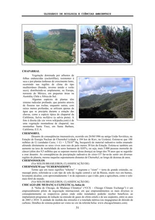 GLOSSÁRIO DE ECOLOGIA E CIÊNCIAS AMBIENTAIS
51
CHAPARRAL
CHERNOBYL
Desastre de conseqüências imensuráveis, ocorrido em 26/04/1986 na antiga União Soviética, na
Estação de Energia Nuclear de Chernobyl (cidade a 104 km de Kiev, na Ucrânia). Estima-se que 100
milhões de Ci (unidades Curie; 1 Ci = 3,7X1010
Bq, becquerel) de material radioativo tenha emanado
afetando diretamente os seres vivos num raio de pelo menos 30 km da Estação. Estima-se também um
aumento na taxa de mortalidade de seres humanos de 0,05%, ou seja, mais 5.000 pessoas morrerão de
câncer (além dos 9,5 milhões que se esperam morrer dessa doença) ao longo dos 70 anos que se seguirão
a esse desastre. As conseqüências da precipitação radioativa do césio-137 far-se-ão sentir em diversas
regiões do planeta, mesmo naquelas supostamente distantes de Chernobyl, ao longo de dezenas de anos.
CHERNOSSOLOS
(Ver SOLOS BRASILEIROS, CLASSIFICAÇÃO DE)
CHERNOZEM (ou “TCHERNOZIOM”)
Termo que em russo significa “tcherno” = negrume e “ziom” = terra de grande extensão, ou
massapê preto, referindo-se a um tipo de solo da região central e sul da Rússia, muito rico em humus,
levemente alcalino, com aproximadamente 1 m de espessura e que é tido, para a agricultura, como o solo
mais fértil do mundo.
(Ver SOLOS BRASILEIROS, CLASSIFICAÇÃO DE)
CHICAGO (DE MUDANÇA CLIMÁTICA), bolsa de
A “bolsa de Chicago, de Mudança Climática” (“CCX – Chicago Climate Exchange”) é um
empreendimento piloto de negociação internacional, em que empreendimentos os mais diversos (e
conseqüentemente os respectivos países onde estão instalados) poderão receber benefícios ao
implantarem programas de redução na emissão de gases do efeito estufa e de seu seqüestro, entre os anos
de 2003 e 2010. A unidade de medida das emissões é a tonelada métrica (ou megagrama) de dióxido de
carbono. Detalhes do sistema podem ser vistos no site da referida bolsa: www.chicagoclimatex.com).
Vegetação dominada por arbustos de
folhas endurecidas (esclerófilas), resistentes à
seca e por plantas lenhosas de crescimento lento,
ocorrendo nas regiões de clima do tipo
mediterrâneo (brando, inverno úmido e verão
seco), distribuindo-se amplamente, na Europa,
noroeste do México, em pequenas áreas na
Austrália, Chile e África do Sul.
Algumas espécies de plantas têm
sistema radicular profundo, que penetra através
de fissuras nas rochas, enquanto outras, com
raízes menos profundas, se utilizam apenas da
água que se precipita durante a estação das
chuvas, como a espécie típica do chaparral da
Califórnia, Salvia mellifera (a salvia preta). A
foto à direita (do site www.wikipedia.com) é de
uma vegetação montanhosa de chaparral, nas
montanhas Santa Ynez, em Santa Barbara,
Califórnia, E.U.A.
 