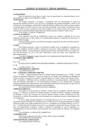 GLOSSÁRIO DE ECOLOGIA E CIÊNCIAS AMBIENTAIS
56
CLINOLIMNIO
Parte do hipolimnio de um lago no qual a taxa de aquecimento cai exponencialmente com a
profundidade (ver figura em EUTRÓFICO, LAGO).
CLONAGEM
Em biologia molecular a clonagem é considerada como um procedimento no qual uma
determinada seqüência de DNA, como um gene, é reproduzida em grandes quantidades a partir de sua
inserção num vetor adequado, introduzindo a molécula híbrida resultante numa célula que possa replicá-
la, fazendo então esta célula crescer em meio de cultura apropriado. Assim sendo, um segmento de uma
cadeia de DNA ou gene, extraído de uma célula qualquer de um animal macho, por exemplo, seria
inserido num óvulo de uma fêmea desprovido de seu material genético, fazendo-o então crescer.
(Ver CLONE; e CLONAL, FLORESTA)
CLONAL, FLORESTA
Todo organismo derivado de multiplicação assexual ou vegetativa originado de um único
organismo parental (pai ou mãe), admite-se ser geneticamente idêntico ao organismo que lhe gerou e é
assim chamado de clone.
A floresta clonal, portanto, é uma floresta homogênea originada de um único indivíduo parental.
(Ver CLONAGEM)
CLONE
Em biologia molecular o clone é um indivíduo (unidade vetor ou hospedeiro) constituído por
uma única seqüência inserida de DNA, originada de uma única célula progenitora. Atribui-se esta
denominação também a uma assembéia de organismos derivados de reprodução assexual ou vegetativa e
que são provenientes de um só dos pais, admitindo-se assim que todos esses organismos são
geneticamente iguais.
É um tipo de linhagem ou cepa, originando-se de manipulação pela engenharia genética.
CLOROFLUORCARBONO
(Ver CFC)
Cmic : Corg
(Ver RELAÇÃO CARBONO DE MICRORGANISMOS : CARBONO ORGÂNICO TOTAL)
C : N
(Ver RELAÇÃO C : N)
CO2 (ou DIÓXIDO DE CARBONO)
(Ver EFEITO ESTUFA)
CO2 – CAPTURA E ARMAZENAMENTO
O “IPCC – Intergovernmental Panel on Climate Change” juntamente com o “UNEP – United
Nations Environment Programme”, através do Grupo III, de estudos sobre Mitigação da Mudança de
Clima (do IPCC), proveram um relatório (“Special Report on Carbon Capture and Storage (CCS) –
2005”, analisando a viabilidade técnica, ambiental, econômica e social para capturar e armazenar CO2.
Uma das propostas importantes é a do armazenamento geológico do CO2 emitido pelas atividades
humanas (principalmente industrial) nos vazios subterrâneos onde antes existia petróleo ou gás, além da
possibilidade de armazenamento em depósitos salinos profundos.
(Ver INICIATIVA PARA MITIGAÇÃO DO CARBONO)
CÓDIGO FLORESTAL
Diz respeito à lei de proteção às florestas e demais tipos de vegetação, conforme prevê seu
Artigo 1º: “As florestas existentes no território nacional e as demais formas de vegetação, reconhecidas
de utilidades às terras que revestem, são bens de interesse comum a todos os habitantes do País,
exercendo-se os direitos de propriedade com as limitações que a legislação em geral e especialmente esta
Lei estabelecem”.
O “novo Código Florestal Brasileiro” foi instituído pela Lei nº 4.771, de 15/09/65. O Código
Florestal do Estado da Paraíba foi instituído pela Lei nº 6.002, de 29/12/94 (data de publicação no Diário
Oficial do Estado). Este código estadual tem o seu Art. 1º semelhante ao do Código Federal e seu Art. 2º
diz: “ A política florestal do Estado tem por fim o uso adequado e racional dos recursos florestais com
base nos conhecimentos ecológicos, visando à melhoria de qualidade de vida da população e à
compatibilização do desenvolvimento sócio-econômico com a preservação do ambiente e do equilíbrio
ecológico”.
(Ver CONAMA; e LEGISLAÇÃO AMBIENTAL)
CO-DOMINANTE
Espécie que, juntamente com outra ou outras, domina numa comunidade.
(Ver DOMINANTE ECOLÓGICO)
COEFICIENTE DE ASSOCIAÇÃO
(Ver ASSOCIAÇÃO VEGETAL)
 
