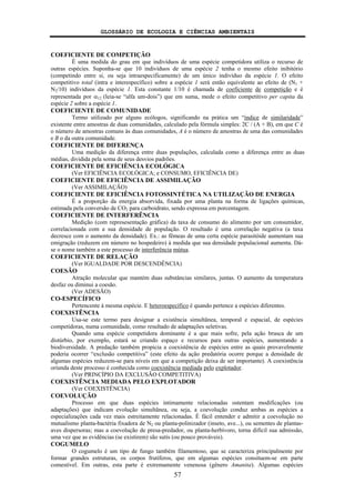 GLOSSÁRIO DE ECOLOGIA E CIÊNCIAS AMBIENTAIS
57
COEFICIENTE DE COMPETIÇÃO
É uma medida do grau em que indivíduos de uma espécie competidora utiliza o recurso de
outras espécies. Suponha-se que 10 indivíduos de uma espécie 2 tenha o mesmo efeito inibitório
(competindo entre si, ou seja intraespecificamente) de um único indivíduo da espécie 1. O efeito
competitivo total (intra e interespecífico) sobre a espécie 1 será então equivalente ao efeito de (N1 +
N2/10) indivíduos da espécie 1. Esta constante 1/10 é chamada de coeficiente de competição e é
representada por α12 (leia-se “alfa um-dois”) que em suma, mede o efeito competitivo per capita da
espécie 2 sobre a espécie 1.
COEFICIENTE DE COMUNIDADE
Termo utilizado por alguns ecólogos, significando na prática um “índice de similaridade”
existente entre amostras de duas comunidades, calculado pela fórmula simples: 2C / (A + B), em que C é
o número de amostras comuns às duas comunidades, A é o número de amostras de uma das comunidades
e B o da outra comunidade.
COEFICIENTE DE DIFERENÇA
Uma medição da diferença entre duas populações, calculada como a diferença entre as duas
médias, dividida pela soma de seus desvios padrões.
COEFICIENTE DE EFICIÊNCIA ECOLÓGICA
(Ver EFICIÊNCIA ECOLÓGICA; e CONSUMO, EFICIÊNCIA DE)
COEFICIENTE DE EFICIÊNCIA DE ASSIMILAÇÃO
(Ver ASSIMILAÇÃO)
COEFICIENTE DE EFICIÊNCIA FOTOSSINTÉTICA NA UTILIZAÇÃO DE ENERGIA
É a proporção da energia absorvida, fixada por uma planta na forma de ligações químicas,
estimada pela conversão de CO2 para carboidrato, sendo expressa em porcentagem.
COEFICIENTE DE INTERFERÊNCIA
Medição (com represesentação gráfica) da taxa de consumo do alimento por um consumidor,
correlacionada com a sua densidade de população. O resultado é uma correlação negativa (a taxa
decresce com o aumento da densidade). Ex.: as fêmeas de uma certa espécie parasitóide aumentam sua
emigração (reduzem em número no hospedeiro) à medida que sua densidade populacional aumenta. Dá-
se o nome também a este processo de interferência mútua.
COEFICIENTE DE RELAÇÃO
(Ver IGUALDADE POR DESCENDÊNCIA)
COESÃO
Atração molecular que mantém duas substâncias similares, juntas. O aumento da temperatura
desfaz ou diminui a coesão.
(Ver ADESÃO)
CO-ESPECÍFICO
Pertencente à mesma espécie. E heteroespecífico é quando pertence a espécies diferentes.
COEXISTÊNCIA
Usa-se este termo para designar a existência simultânea, temporal e espacial, de espécies
competidoras, numa comunidade, como resultado de adaptações seletivas.
Quando uma espécie competidora dominante é a que mais sofre, pela ação brusca de um
distúrbio, por exemplo, estará se criando espaço e recursos para outras espécies, aumentando a
biodiversidade. A predação também propicia a coexistência de espécies entre as quais provavelmente
poderia ocorrer “exclusão competitiva” (este efeito da ação predatória ocorre porque a densidade de
algumas espécies reduzem-se para níveis em que a competição deixa de ser importante). A coexistência
oriunda deste processo é conhecida como coexistência mediada pelo explotador.
(Ver PRINCÍPIO DA EXCLUSÃO COMPETITIVA)
COEXISTÊNCIA MEDIADA PELO EXPLOTADOR
(Ver COEXISTÊNCIA)
COEVOLUÇÃO
Processo em que duas espécies intimamente relacionadas ostentam modificações (ou
adaptações) que indicam evolução simultânea, ou seja, a coevolução conduz ambas as espécies a
especializações cada vez mais estreitamente relacionadas. É fácil entender e admitir a coevolução no
mutualismo planta-bactéria fixadora de N2 ou planta-polinizador (inseto, ave...), ou sementes de plantas-
aves dispersoras; mas a coevolução de presa-predador, ou planta-herbívoro, torna difícil sua admissão,
uma vez que as evidências (se existirem) são sutís (ou pouco prováveis).
COGUMELO
O cogumelo é um tipo de fungo também filamentoso, que se caracteriza principalmente por
formar grandes estruturas, os corpos frutíferos, que em algumas espécies consituem-se em parte
comestível. Em outras, esta parte é extremamente venenosa (gênero Amanita). Algumas espécies
 