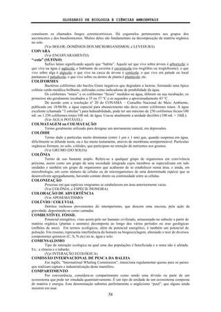 GLOSSÁRIO DE ECOLOGIA E CIÊNCIAS AMBIENTAIS
58
constituem os chamados fungos ectomicorrízicos. Há cogumelos pertencentes aos grupos dos
ascomicetos e dos basidiomicetos. Muitos deles são fundamentais na decomposição da matéria orgânica
no solo.
(Ver BOLOR; DOMÍNIOS DOS MICRORGANISMOS; e LEVEDURA)
COIVARA
(Ver ENCOIVARAMENTO)
“-cola” (SUFIXO)
Sufixo latino significando aquele que “habita”. Aquele ser que vive sobre árvore é arborícola; o
que vive na água é aqüícola; o habitante da caverna é cavernícola (ou troglóbio ou troglobionte); o que
vive sobre alga é algícola; o que vive na casca de árvore é cortícola; o que vive em palude ou local
pantanoso é paludícola; o que vive sobre ou dentro de planta é plantícola; etc.
COLIFORMES
Bactérias coliformes são bacilos Gram negativos que degradam a lactose, formando uma típica
colônia verde-metálica brilhante, utilizadas como indicadoras de potabilidade da água.
Os coliformes “totais” e os coliformes “fecais” medidos na água, diferem na sua incubação; os
primeiros são geralmente incubados a 35 ou 37 °C e os segundos a aproximadamente 43 °C.
De acordo com a resolução nº 20 do CONAMA − Conselho Nacional do Meio Ambiente,
publicada em 18/06/86, a água especial para abastecimento não deve conter coliformes totais. A água
excelente (chamada “3 estrelas”) para balneabilidade, pode ter um máximo de 250 coliformes fecais/100
mL ou 1.250 coliformes totais/100 mL de água. Usa-se atualmente a unidade decilitro (100 mL = 10dL).
(Ver ÁGUA POTÁVEL)
COLMATAGEM ou COLMATAÇÃO
Termo geralmente utilizado para designar um aterramento natural, em depressões.
COLÓIDE
Termo dado a partículas muito diminutas (entre 1 μm e 1 nm) que, quando suspensa em água,
dificilmente se difunde nesta, ou o faz muito lentamente, através de membrana semipermeável. Partículas
orgânicas formam, no solo, colóides, que participam na retenção de nutrientes nos grumos.
(Ver GRUMO (DO SOLO))
COLÔNIA
Termo de uso bastante amplo. Refere-se a qualquer grupo de organismos em convivência
próxima, assim como um grupo de uma sociedade integrada cujos membros se especializam em sub-
unidades e também um grupo de organismos que acabaram de se estabelecer numa área; e ainda, em
microbiologia, um certo número de células ou de microrganismos de uma determinada espécie que se
desenvolvem agregadamente, havendo contato direto ou continuidade entre as células.
COLONIZAÇÃO
Processo em que espécies imigrantes se estabelecem em área anteriormente vazia.
(Ver COLÔNIA; e ESPÉCIE PIONEIRA)
COLORAÇÃO DE ADVERTÊNCIA
(Ver APOSEMATISMO)
COLÚVIO / COLUVIAL
Detritos rochosos provenientes do intemperismo, que descem uma encosta, pela ação da
gravidade, depositando-se como camadas.
COMBUSTÍVEL FÓSSIL
Potencial energético, visto assim pelo ser humano civilizado, armazenado no subsolo a partir de
matéria orgânica (plantas e animais) decomposta ao longo dos vários períodos ou eras geológicas
(milhões de anos). Em termos ecológicos, além de potencial energético, é também um potencial de
poluição. Em resumo, representa interferência do homem na biogeociclagem, alterando o teor de diversos
componentes químicos (C, S, N etc) no ar, água e solo.
COMENSALISMO
Tipo de interação ecológica na qual uma das populações é beneficiada e a outra não é afetada.
Ex.: a rêmora e o tubarão.
(Ver INTERAÇÃO ECOLÓGICA)
COMISSÃO INTERNACIONAL DE PESCA DA BALEIA
Em inglês, “International Whaling Commission”, intenciona regulamentar quotas para os países
que realizam captura e industrialização deste mamífero.
COMPARTIMENTO
Por conveniência, considera-se compartimento como sendo uma divisão ou parte de um
ecossistema que pode ser estudada quantitativamente. É um tipo de unidade de um ecossistema composta
de matéria e energia. Esta denominação substitui perfeitamente o anglicismo “pool”, que alguns ainda
insistem em usar.
 