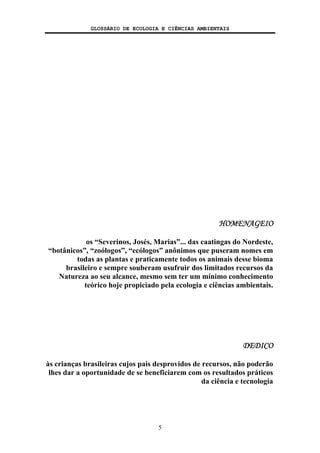 GLOSSÁRIO DE ECOLOGIA E CIÊNCIAS AMBIENTAIS
5
HOMENAGEIO
os “Severinos, Josés, Marias”... das caatingas do Nordeste,
“botânicos”, “zoólogos”, “ecólogos” anônimos que puseram nomes em
todas as plantas e praticamente todos os animais desse bioma
brasileiro e sempre souberam usufruir dos limitados recursos da
Natureza ao seu alcance, mesmo sem ter um mínimo conhecimento
teórico hoje propiciado pela ecologia e ciências ambientais.
DEDICO
às crianças brasileiras cujos pais desprovidos de recursos, não poderão
lhes dar a oportunidade de se beneficiarem com os resultados práticos
da ciência e tecnologia
 