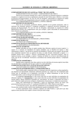GLOSSÁRIO DE ECOLOGIA E CIÊNCIAS AMBIENTAIS
59
COMPARTIMENTO DE CICLAGEM (ou “POOL” DE CICLAGEM)
COMPARTIMENTO DE CICLAGEM = COMPARTIMENTO DE TROCA
Parte de um ecossistema, bastante ativa, onde os nutrientes (ou elementos químicos e compostos
inorgânicos e orgânicos) movem-se rapidamente, passando do meio biótico para o abiótico e vice-versa,
no processo de biogeociclagem. No caso do ciclo do nitrogênio, representado no esquema do verbete
BIOGEOCICLAGEM, este compartimento seria, por exemplo, a parte relacionada à nitrificação.
(Ver COMPARTIMENTO DE RESERVA; e FONTE E DRENO)
COMPARTIMENTO DE RESERVA
Parte de um ecossistema, geralmente abiótica, podendo ser de grandes proporções, onde os
nutrientes (ou elementos químicos e compostos inorgânicos e orgânicos) movem-se lentamente, no
processo de biogeociclagem. No caso do ciclo do nitrogênio, representado no esquema do verbete
BIOGEOCICLAGEM, este compartimento seria, por exemplo, a parte relacionada ao armazenamento
deste elemento nos sedimentos.
(Ver COMPARTIMENTO DE CICLAGEM; e FONTE E DRENO)
COMPARTIMENTO DE TROCA
(Ver COMPARTIMENTO DE CICLAGEM)
COMPENSAÇÃO DE DENSIDADE
(Ver DEPENDÊNCIA DA DENSIDADE ;e PREDATISMO)
COMPENSAÇÃO DE LUZ
(Ver PONTO DE COMPENSAÇÃO)
COMPENSAÇÃO EXATA DEPENDENTE DA DENSIDADE
(Ver DEPENDÊNCIA DA DENSIDADE)
COMPETIÇÃO APARENTE
Quando indivíduos de uma só espécie predam duas diferentes espécies de presa (espécie 1 e
espécie 2), o aumento em abundância da espécie predadora, que se beneficia da espécie 1, afeta
indiretamente a espécie 2, que devido ao aumento dos predadores, sofrerá mais seus ataques, daí havendo
uma competição aparente entre as espécies de presa; ou ainda dizendo, diminuindo a espécie 1, o
predador atacará mais a espécie 2. Haverá a possibilidade de uma “convivência pacífica” entre as
espécies de presa, se por exemplo, a espécie 1 mudasse de habitat ou se houver uma diferenciação de
nicho. Este ato de “ser diferente” favorecerá a coexistência mas somente porque reduziu a “competição
aparente”.
COMPETIÇÃO ASSIMÉTRICA
Quando numa competição entre duas espécies (ou dois indivíduos da mesma espécie) uma delas
(ou um indivíduo) se prejudica mais do que a outra (ou o outro indivíduo).
COMPETIÇÃO EVOLUTIVA, EVITAÇÃO (ou ESCAPE) DA
(Ver FANTASMA DA COMPETIÇÃO PASSADA)
COMPETIÇÃO (INTERESPECÍFICA e INTRAESPECÍFICA)
Num sentido amplo, competição refere-se à interação entre dois organismos ou duas populações,
que disputam por determinado componente ambiental (nutriente, luz, espaço etc). Na competição pode
ocorrer que os indivíduos ou as populações envolvidas se inibam mutuamente ou que um dos
competidores afete o outro na luta por um suprimento escasso.
A competição interespecífica é a que ocorre entre dois ou mais indivíduos (ou populações) de
diferentes espécies. E a intraespecífica é a que ocorre entre dois ou mais indivíduos (ou populações) da
mesma espécie. Muitas inferências (incluindo um “sem-número” de termos e expressões) são feitas a
partir destes dois amplos processos ecológicos, fundamentais à homeostase e evolução dos ecossistemas.
Segue uma representação de competição, a partir de experimento clássico de Gause com
protozoários (Paramecium aurelia e P. caudatum) (COLINVAUX, 1986). Observar nesta figura:
1) Paramacium aurelia, seja cultivado isoladamente ou em população mista, persiste, enquanto
Paramecium caudatum tende a morrer (mais rapidamente quando em população mista).
2) Neste experimento Gause confirma a hipótese de Lotka-Volterra, a qual prevê que duas
espécies muito próximas não ocupam o mesmo nicho por muito tempo.
 
