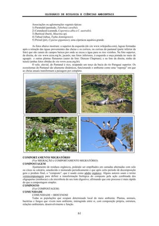 GLOSSÁRIO DE ECOLOGIA E CIÊNCIAS AMBIENTAIS
61
Associações ou aglomerações vegetais típicas:
1) Paratudal (paratudo, Tabebuia caraiba).
2) Carandazal (carandá, Copernica alba e C. australis).
3) Buritizal (burití, Mauritia sp).
4) Tabual (tabua, Typha domingensis).
5) Pirizal (pirí, Cyperus giganteus), uma ciperácea aquática grande.
As fotos abaixo mostram: a superior da esquerda (do site www.wikipedia.com), lagoas formadas
após a retração das águas provenientes das cheias e os corixos, ou corixas do pantanal (parte inferior da
foto) que são canais de campos baixos por onde se escoa a água para os rios vizinhos. Na foto superior,
da direita, do site www.ecoa.org.br, jacarés; nas fotos inferiores, à esquerda a onça pintada no meio de
aguapés e outras plantas flutuantes (autor da foto: Duncan Chapman); e na foto da direita, ninho de
tuiuiú (ambas fotos obtidas do site www.ecoa.org.br).
O solo, aluvial, do Pantanal é rico, ocupando um terço da bacia do rio Paraguai superior. Os
ecossitemas do Pantanal são altamente dinâmicos, funcionando o ambiente como uma “esponja” em que
as cheias anuais transformam a paisagem por completo.
COMPORTAMENTO MIGRATÓRIO
(Ver MIGRAÇÃO e COMPORTAMENTO MIGRATÓRIO)
COMPOSTAGEM
Ajuntamento de resíduos orgânicos, podendo ser empilhados em camadas alternadas com solo
ou cinza ou calcário, umedecido e misturado periodicamente e que após certo período de decomposição
gera o produto final, o “composto”, que é usado como adubo orgânico. Alguns autores usam o termo
vermicompostagem para definir a transformação biológica do composto pela ação combinada dos
oligoquetas (minhocas) e da microbiota do seu trato digestivo, afirmando que este processo é mais rápido
do que a compostagem simples.
COMPOSTO
(Ver COMPOSTAGEM)
COMUNIDADE
COMUNIDADE = BIOCENOSE
Todas as populações que ocupam determinado local do meio ambiente. Plantas, animais,
bactérias e fungos que vivem num ambiente, interagindo entre si, com composição própria, estrutura,
relações ambientais, desenvolvimento e função.
 