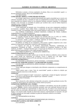 GLOSSÁRIO DE ECOLOGIA E CIÊNCIAS AMBIENTAIS
62
Referindo-se somente a diversas populações de plantas, fala-se em comunidade vegetal e a
diversas populações animais, fala-se em comunidade animal.
(Ver BIOCENOSE)
COMUNIDADE ABERTA e COMUNIDADE FECHADA
Em ecologia vegetal usa-se a primeira denominação para aquela comunidade que se mostra com
cobertura incompleta da área; é formada por tufos (ou agrupamentos) de plantas que não chegam a se
tocar (separados por distância inferior ao seu diâmetro); portanto, permitem imigrantes. A comunidade
fechada é uma associação ou assembléia de plantas que recobrem toda a área de habitat disponível,
impedindo assim, a entrada de imigrantes.
COMUNIDADE CLÍMAX
Forma estabilizada, da interação seres vivos-ambiente, em que esses componentes mantêm-se
em harmonia e equilíbrio. Neste estádio clímax a composição em espécies é mantida razoavelmente
constante no tempo. Tal estabilidade reflete uma situação dinâmica e nunca estática, de circunstâncias.
(Ver CLÍMAX CLIMÁTICO; CLÍMAX EDÁFICO; CLÍMAX DE FOGO; CLÍMAX
TOPOGRÁFICO; e CLÍMAX ZOÓTICO)
CONAMA - CONSELHO NACIONAL DO MEIO AMBIENTE
O Conselho Nacional do Meio Ambiente foi instituído pela Lei nº 6.938, de 31/08/81,
integrando o SISNAMA − Sistema Nacional do Meio Ambiente, tendo por finalidade:
I) assessorar, estudar e propor a instâncias superiores do Governo, diretrizes de políticas
governamentais para o meio ambiente e recursos ambientais;
II) deliberar, no âmbito de sua competência, sobre normas e padrões compatíveis com o meio
ambiente ecologicamente equilibrado e essencial à sadia qualidade de vida.
É composto por mais de 70 membros, representando Ministérios, confederações de
trabalhadores, Presidentes da ABES − Associação Brasileira de Engenharia Sanitária e do Meio
Ambiente, da FBCN − Fundação Brasileira para a Conservação da Natureza e de associações civis de
defesa ambiental (representando as cinco regiões geográficas do país).
(Ver CÓDIGO FLORESTAL; e LEGISLAÇÃO AMBIENTAL)
CONCENTRAÇÃO LETAL (ou LC50)
Concentração de um produto químico que no meio (de cultura) ou ambiente, causa a morte de
pelo menos metade dos organismos ali existentes. Usa-se o símbolo LC50 (do inglês “lethal
concentration”) para indicar a morte de 50% dos indivíduos ou de parte da amostra.
CONCEPÇÃO HOLÍSTICA
(Ver HOLISMO (ou HOLÍSTICO); REDUCIONISMO; e SUPERORGANISMO)
CONCEPÇÃO “INDIVIDUALÍSTICA” (ou DO INDIVIDUALISMO)
(Ver HOLISMO (ou HOLÍSTICO); REDUCIONISMO; e SUPERORGANISMO)
CONECTIVIDADE
Termo usado para designar as interrelações entre diferentes componentes ou compartimentos de
um ecossistema.
Alguns autores usam o termo “teias de conectividade” quando se referem às relações que
retratam as ligações numa teia ou rede alimentar.
CONEXÃO
Uma possível tradução do inglês “connectance”, significando a relação de ligações “potenciais”
dentro de uma teia ou rede alimentar para as ligações que “realmente” existem.
(Ver CONECTIVIDADE)
CONIÓFILO
Que se desenvolve sobre substratos enriquecidos com poeira, contendo geralmente excreta. Diz-
se também de alguns liquens que medram bem, quando cobertos por poeira.
CONJETURA, HIPÓTESE, LEI e TEORIA
A conjetura não passa de uma especulação, semelhante a uma hipótese, mas que não se propõe a
ser testada. Hipótese, conceito restrito geralmente postulado como uma explicação potencial para um
fenômeno, para ser testado por experimentação ou observação. Lei, em ciência é um conceito com alto
grau de certeza (ou convicção), suficiente para se confiar em seu uso, visando a previsão de fenômenos.
Teoria, é um conceito amplo, baseado em observação extensiva, experimentação ou raciocínio e da qual
se espera responder por uma ampla variedade (ou gama) de fenômenos cobertos no seu âmbito.
CONJUGAÇÃO
(Ver TRANSFERÊNCIA DE DNA)
CONNELL
(Ver HIPÓTESE DO DISTÚRBIO INTERMEDIÁRIO (DE CONNELL))
CONSELHO NACIONAL DO MEIO AMBIENTE
(Ver CONAMA)
 