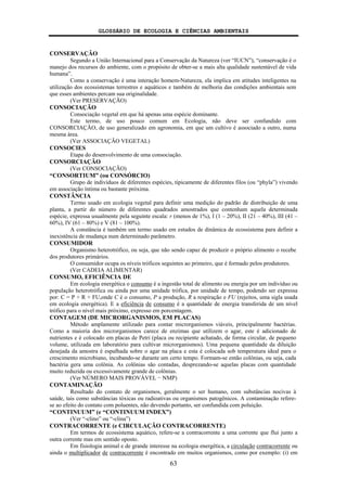 GLOSSÁRIO DE ECOLOGIA E CIÊNCIAS AMBIENTAIS
63
CONSERVAÇÃO
Segundo a União Internacional para a Conservação da Natureza (ver “IUCN”), “conservação é o
manejo dos recursos do ambiente, com o propósito de obter-se a mais alta qualidade sustentável de vida
humana”.
Como a conservação é uma interação homem-Natureza, ela implica em atitudes inteligentes na
utilização dos ecossistemas terrestres e aquáticos e também de melhoria das condições ambientais sem
que esses ambientes percam sua originalidade.
(Ver PRESERVAÇÃO)
CONSOCIAÇÃO
Consociação vegetal em que há apenas uma espécie dominante.
Este termo, de uso pouco comum em Ecologia, não deve ser confundido com
CONSORCIAÇÃO, de uso generalizado em agronomia, em que um cultivo é associado a outro, numa
mesma área.
(Ver ASSOCIAÇÃO VEGETAL)
CONSOCIES
Etapa do desenvolvimento de uma consociação.
CONSORCIAÇÃO
(Ver CONSOCIAÇÃO)
“CONSORTIUM” (ou CONSÓRCIO)
Grupo de indivíduos de diferentes espécies, tipicamente de diferentes filos (ou “phyla”) vivendo
em associação íntima ou bastante próxima.
CONSTÂNCIA
Termo usado em ecologia vegetal para definir uma medição do padrão de distribuição de uma
planta, a partir do número de diferentes quadrados amostrados que contenham aquela determinada
espécie, expressa usualmente pela seguinte escala: r (menos de 1%), I (1 – 20%), II (21 – 40%), III (41 –
60%), IV (61 – 80%) e V (81 – 100%).
A constância é também um termo usado em estudos de dinâmica de ecossistema para definir a
inexistência de mudança num determinado parâmetro.
CONSUMIDOR
Organismo heterotrófico, ou seja, que não sendo capaz de produzir o próprio alimento o recebe
dos produtores primários.
O consumidor ocupa os níveis tróficos seguintes ao primeiro, que é formado pelos produtores.
(Ver CADEIA ALIMENTAR)
CONSUMO, EFICIÊNCIA DE
Em ecologia energética o consumo é a ingestão total de alimento ou energia por um indivíduo ou
população heterotrófica ou ainda por uma unidade trófica, por unidade de tempo, podendo ser expressa
por: C = P + R + FU,onde C é o consumo, P a produção, R a respiração e FU (rejeitos, uma sigla usada
em ecologia energética). E a eficiência de consumo é a quantidade de energia transferida de um nível
trófico para o nível mais próximo, expresso em porcentagem.
CONTAGEM (DE MICRORGANISMOS, EM PLACAS)
Método amplamente utilizado para contar microrganismos viáveis, principalmente bactérias.
Como a maioria dos microrganismos carece de enzimas que utilizem o agar, este é adicionado de
nutrientes e é colocado em placas de Petri (placa ou recipiente achatado, de forma circular, de pequeno
volume, utilizada em laboratório para cultivar microrganismos). Uma pequena quantidade da diluição
desejada da amostra é espalhada sobre o agar na placa e esta é colocada sob temperatura ideal para o
crescimento microbiano, incubando-se durante um certo tempo. Formam-se então colônias, ou seja, cada
bactéria gera uma colônia. As colônias são contadas, desprezando-se aquelas placas com quantidade
muito reduzida ou excessivamente grande de colônias.
(Ver NÚMERO MAIS PROVÁVEL − NMP)
CONTAMINAÇÃO
Resultado do contato de organismos, geralmente o ser humano, com substâncias nocivas à
saúde, tais como substâncias tóxicas ou radioativas ou organismos patogênicos. A contaminação refere-
se ao efeito do contato com poluentes, não devendo portanto, ser confundida com poluição.
“CONTINUUM” (e “CONTINUUM INDEX”)
(Ver “-clino” ou “-clina”)
CONTRACORRENTE (e CIRCULAÇÃO CONTRACORRENTE)
Em termos de ecossistema aquático, refere-se a contracorrente a uma corrente que flui junto a
outra corrente mas em sentido oposto.
Em fisiologia animal e de grande interesse na ecologia energética, a circulação contracorrente ou
ainda o multiplicador de contracorrente é encontrado em muitos organismos, como por exemplo: (i) em
 
