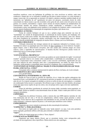 GLOSSÁRIO DE ECOLOGIA E CIÊNCIAS AMBIENTAIS
64
mamíferos aquáticos, como nas barbatanas de golfinhos (as veias envolvem as artérias, onde estas
conduzem o sangue que vai se resfriando à medida que flui para as partes externas e as veias retornam o
sangue venoso que vai se aquecendo ao retornar); (ii) répteis e pássaros marinhos também dispõe de tal
mecanismo nas “glândulas de sal” (geralmente em pares nos pássaros, secretando cloreto de sódio
concentrado nos ductos nasais e que são excretados como gotas de sal), assim como (iii) peixes nas suas
guelras; (iv) camelos, dromedários e alguns outros animais de deserto dispõem de multiplicadores de
contracorrente atuando nas narinas (mantendo-as sempre umedecidas e resfriadas) e nos rins,
concentrando a urina; esta adaptação ocorre também (v) nos pingüins da Antártica, onde a contracorrente
atua de maneira fundamental na manutenção da temperatura nas patas e pés dessas aves.
CONTROLE AUTOCIDA
Forma de controle biológico em que se usa a própria praga para aumentar sua taxa de
“mortalidade” (no sentido de desaparecimento). A estirilização de insetos machos, por irradiação, tem
sido uma técnica usada nesse sentido. Sua efetividade dependerá de vários fatores, entre eles: fêmeas
com baixa freqüência de cruzamento, machos estirilizados com alta competividade com os demais
machos, reduzida probabilidade de imigração de machos férteis e fêmeas com ovos fertilizados ...
CONTROLE BIOLÓGICO
Utilização intencional dos inimigos naturais de um organismo indesejável ao homem, com a
finalidade de reduzir sua população para nível abaixo de dano econômico ou nível tolerável. Exemplo:
alguns fungos, como o Metarrhizium anisopliae, têm sido usados para controlar pragas em certos
cultivos, como a cigarrinha da cana-de-açúcar. A bactéria Bacillus thuringiensis produz toxina (δ-
endotoxina) nociva a certas pragas (insetos).
(Ver MIP)
“CONVENCIONAL, PRUDÊNCIA”
A “prudência convencional” é um termo que poderia ser assim traduzido do inglês “coventional
wisdom” querendo dizer-se em estudos sobre complexidade e estabilidade de comunidades que: uma
crescente complexidade numa comunidade conduz a uma crescente estabilidade; significando isto que
com mais espécies há mais interações entre elas e conseqüentemente, em média, há maior força de
interações, sendo portanto a comunidade menos suscetível a mudanças, face a uma perturbação.
“CONVENTION OF INTERNATIONAL TRADE IN ENDANGERED SPECIES (OF WILD
FLORA AND FAUNA) - CITES”
Convenção sobre o comércio internacional de espécies da flora e da fauna, em via de extinção.
CONVERGÊNCIA DE CARACTÉRES
(Ver ALOPATRIA)
CONVERGÊNCIA INTERTROPICAL, ZONA DE
Região da Terra na qual as correntes de superfície, de ar, vindas das regiões subtropicais dos
hemisférios norte e sul (latitudes de 30o
), encontram-se próximo ao equador e se eleva sob a influência do
calor do sol. O ar trpical carregado de umidade ao elevar-se resfria na área de convergência e a umidade
em condensação forma nuvens e se precipita. Daí afirmar-se que os trópicos são mais úmidos, não porque
exista mais água nessas regiões do que nas outras, mas sim porque neles a água cicla mais rapidamente.
COORTE
Grupo de indivíduos (geralmente de animais) da mesma idade, recrutados numa população, no
mesmo tempo. Refere-se também a uma determinada classe de idade. Ainda é usado para referir-se a uma
categoria taxonômica.
COPÉPODES
Organismos da subclasse Crustacea, sendo a maioria das suas 6000 espécies marinhas de vida
livre minúsculas (de 0,5 mm a 10 mm de comprimento), embora muitas sejam parasitas e outras
simbiontes. Os de vida livre são os organismos mais abundantes no mar, servindo de alimento, na base da
cadeia alimentar, a inúmeras espécies de peixes; e até mesmo para mamíferos como a baleia.
COPIOTRÓFICO
Organismo que cresce somente na presença de alta concentração de nutrientes.
“COPPICING” (= PODA RASTEIRA)
Este termo em inglês pode ser traduzido como “poda rasteira”, ou seja, é um corte periódico
numa vegetação, geralmente arbórea cultivada, para estimular o múltiplo rebrotamento.
“copro-”
Prefixo de origem grega que se refere a “fezes; dejetos”.
COPRÓFAGO (ou MERDÍVORO)
Organismo que ingere dejetos (fezes), que se encontram muitas vezes enriquecidos pela
atividade de microrganismos, ditos coprofílicos. Muitos detritívoros são coprófagos.
 