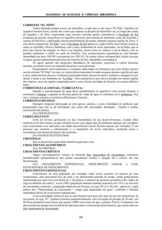 GLOSSÁRIO DE ECOLOGIA E CIÊNCIAS AMBIENTAIS
66
CORRENTE “EL NIÑO”
Assim chamada porque ocorre em dezembro, a cada dois a sete anos (“El Niño” significa em
espanhol menino Jesus), resulta dos ventos que sopram na direção do hemisfério sul, ao longo das costas
do Equador e do Peru, empurrando uma corrente marinha quente, juntando-se à Oscilação do Sul
(mudança de pressão atmosférica na superfície terrestre, proveniente da Indonésia, norte da Austrália e
sudeste do Pacífico), viabilizando maciça transformação do tempo, afetando imensas regiões da Terra. A
este efeito conjunto do “El Niño” com a Oscilação do Sul aplica-se a sigla ENOS. Seus efeitos fazem-se
sentir na Austrália, África e Indonésia, com a seca, tempestade de areia, queimadas; ou na India, que se
priva das chuvas de monção; no Peru e no Equador, assim como no sudeste e sul do Brasil, com as
grandes enchentes; e tufões no oeste do Pacífico. Tais acontecimentos registraram-se com bastante
intensidade nos anos 1982-83 e novamente em 1991-92. Os ventos alísios enfraquecidos, fazem com que
as águas quentes permaneçam próximas da América do Sul, impedindo a ressurgência.
As águas quentes não propiciam abundância de nutrientes, essenciais à cadeia alimentar
marinha, ocorrendo morte ou migração de peixes e aves próximas.
Pesquisadores norte-americanos e europeus, detectando um fenômeno que teria efeitos opostos
aos da corrente “El Niño”, ou seja, os ventos alísios aumentam levando as águas quentes superficiais para
a Ásia, onde ocorrem chuvas e no Brasil ocasionando fortes chuvas no norte e nordeste e estiagem no sul,
deram o nome a este fenômeno de “La Niña”. Esta caracteriza-se por chuvas pesadas em muitas regiões
dos trópicos, seca nas regiões temperadas-norte e uma intensa atividade de furacões no oceano atlântico
norte.
CORRENTEZA (LAMINAR e TURBULENTA)
Quando a movimentação da água dá-se paralelamente (à superfície) sem ocorrer mistura, a
correnteza é laminar; e quando as diversas partes do corpo de água se misturam, ela é turbulenta. Nos
rios e córregos naturais a correnteza dificilmente é laminar.
CORRETIVO DO SOLO
Qualquer composto adicionado ao solo (gesso, calcário...) com a finalidade de melhorar suas
propriedades (que não as de fertilidade), tais como pH, porosidade, densidade... visando o melhor
crescimento das plantas.
(Ver FERTILIZANTE)
CORTE SELETIVO
Corte de árvores, geralmente na fase intermediária de seu desenvolvimento, visando obter
madeira já em fase matura ou para eliminar árvore com algum tipo de problema (doença, por exemplo),
num ecossistema com indivíduos em idade não-uniforme (numa floresta natural, por exemplo). É um
processo que estimula o rebrotamento e o surgimento de novos indivíduos, mantendo assim o
ecossistema com desenvolvimento não-uniforme.
(Ver MANEJO SUSTENTADO)
CRENÓFILO
Que se desenvolve numa fonte natural ou próximo a ela.
CRESCIMENTO ALOMÉTRICO
(Ver ALOMETRIA)
CRESCIMENTO CRÍPTICO
Alguns microrganismos, mesmo na chamada fase estacionária de crescimento, continuam
metabolizando (alimentando-se das células microbianas mortas) e chegam até a crescer, daí esta
denominação.
(Ver CRESCIMENTO EXPONENCIAL; CRESCIMENTO LINEAR; e FASE
ESTACIONÁRIA DE CRESCIMENTO)
CRESCIMENTO EXPONENCIAL
Crescimento, de uma população por exemplo, onde ocorre aumento no número de seus
componentes, num percentual fixo do total e em determinado período de tempo, sendo graficamente
representado por uma curva em forma de J. Na prática, à maneira do aumento geométrico dos “grãos de
trigo no tabuleiro de xadrez”, se em 1994 a população humana mundial aumentou em 1,6% e se esta taxa
de crescimento continuar, a população duplicará em 44 anos, ou seja 70/1,6 ≅ 44 (obs.: aplica-se a regra
prática dos “70/percentual de crescimento = tempo para duplicação em anos”, conforme a fórmula
matemática básica de crescimento exponencial).
Como curiosidade estima-se que se uma bactéria (que pesa não mais do que um trilionésimo de
um grama, ou seja, 10-12
gramas) crescesse exponencialmente, com um tempo de geração de 20 min., em
48 horas produziria uma massa que pesaria 4.000 vezes mais do que o planeta Terra!). Certamente isto
não aconteceria porque haveria limite de nutrientes para o crescimento desta bactéria, que assim entra em
fase estacionária de crescimento.
 
