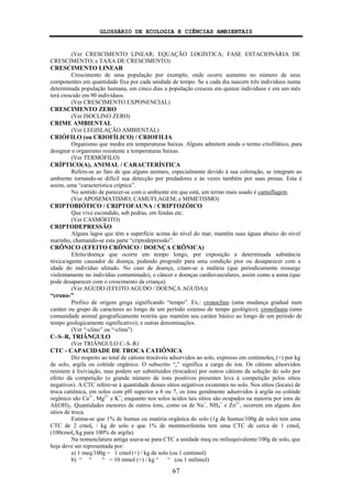 GLOSSÁRIO DE ECOLOGIA E CIÊNCIAS AMBIENTAIS
67
(Ver CRESCIMENTO LINEAR; EQUAÇÃO LOGÍSTICA; FASE ESTACIONÁRIA DE
CRESCIMENTO; e TAXA DE CRESCIMENTO)
CRESCIMENTO LINEAR
Crescimento de uma população por exemplo, onde ocorre aumento no número de seus
componentes em quantidade fixa por cada unidade de tempo. Se a cada dia nascem três indivíduos numa
determinada população humana, em cinco dias a população cresceu em quinze indivíduos e em um mês
terá crescido em 90 indivíduos.
(Ver CRESCIMENTO EXPONENCIAL)
CRESCIMENTO ZERO
(Ver ISOCLINO ZERO)
CRIME AMBIENTAL
(Ver LEGISLAÇÃO AMBIENTAL)
CRIÓFILO (ou CRIOFÍLICO) / CRIOFILIA
Organismo que medra em temperaturas baixas. Alguns admitem ainda o termo criofilático, para
designar o organismo resistente a temperaturas baixas.
(Ver TERMÓFILO)
CRÍPTICO(A), ANIMAL / CARACTERÍSTICA
Refere-se ao fato de que alguns animais, especialmente devido à sua coloração, se integram ao
ambiente tornando-se difícil sua detecção por predadores e às vezes também por suas presas. Esta é
assim, uma “característica críptica”.
No sentido de parecer-se com o ambiente em que está, um termo mais usado é camuflagem.
(Ver APOSEMATISMO; CAMUFLAGEM; e MIMETISMO)
CRIPTOBIÓTICO / CRIPTOFAUNA / CRIPTOZÓICO
Que vive escondido, sob pedras, em fendas etc.
(Ver CASMÓFITO)
CRIPTODEPRESSÃO
Alguns lagos que têm a superfície acima do nível do mar, mantêm suas águas abaixo do nível
marinho, chamando-se esta parte “criptodepressão”.
CRÔNICO (EFEITO CRÔNICO / DOENÇA CRÔNICA)
Efeito/doença que ocorre em tempo longo, por exposição a determinada substância
tóxica/agente causador de doença, podendo progredir para uma condição pior ou desaparecer com a
idade do indivíduo afetado. No caso de doença, citam-se a malária (que periodicamente ressurge
violentamente no indivíduo contaminado), o câncer e doenças cardiovasculares, assim como a asma (que
pode desaparecer com o crescimento da criança).
(Ver AGUDO (EFEITO AGUDO / DOENÇA AGUDA))
“crono-”
Prefixo de origem grega significando “tempo”. Ex.: cronoclino (uma mudança gradual num
caráter ou grupo de caracteres ao longo de um período extenso de tempo geológico); cronofauna (uma
comunidade animal geograficamente restrita que mantém seu caráter básico ao longo de um período de
tempo geologicamente significativo); e outras denominações.
(Ver “-clino” ou “-clina”)
C–S–R, TRIÂNGULO
(Ver TRIÂNGULO C–S–R)
CTC - CAPACIDADE DE TROCA CATIÔNICA
Diz respeito ao total de cátions trocáveis adsorvidos ao solo, expresso em centimolesc (+) por kg
de solo, argila ou colóide orgânico. O subscrito “c” significa a carga do íon. Os cátions adsorvidos
resistem à lixiviação, mas podem ser substituídos (trocados) por outros cátions da solução do solo por
efeito da competição (o grande número de íons positivos presentes leva à competição pelos sítios
negativos). A CTC refere-se à quantidade desses sítios negativos existentes no solo. Nos sítios (locais) de
troca catiônica, em solos com pH superior a 6 ou 7, os íons geralmente adsorvidos à argila ou colóide
orgânico são Ca2+
, Mg2+
e K+
; enquanto nos solos ácidos tais sítios são ocupados na maioria por íons de
Al(OH)2. Quantidades menores de outros íons, como os de Na+
, NH4
+
e Zn2+
, ocorrem em alguns dos
sítios de troca.
Estima-se que 1% de humus ou matéria orgânica do solo (1g de humus/100g de solo) tem uma
CTC de 2 cmolc / kg de solo e que 1% de montmorilonita tem uma CTC de cerca de 1 cmolc
(100cmolc/kg para 100% de argila).
Na nomenclatura antiga usava-se para CTC a unidade meq ou miliequivalente/100g de solo, que
hoje deve ser representada por:
a) 1 meq/100g = 1 cmol (+) / kg de solo (ou 1 centimol)
b) “ “ “ = 10 mmol (+) / kg “ “ (ou 1 milimol)
 