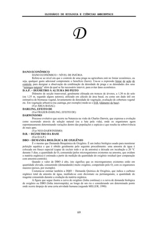 GLOSSÁRIO DE ECOLOGIA E CIÊNCIAS AMBIENTAIS
69
D
DANO ECONÔMICO
DANO ECONÔMICO = NÍVEL DE INJÚRIA
Refere-se ao nível em que o controle de uma praga na agricultura está no limiar econômico, ou
seja, qualquer gasto adicional compromete o benefício (lucro). Usa-se a expressão limiar de ação de
controle, para designar a observação da combinação da densidade de praga e as densidades dos seus
“inimigos naturais” além da qual se faz necessário intervir, para evitar dano econômico.
D.A.P. − DIÂMETRO À ALTURA DO PEITO
Diâmetro de secção transversal, geralmente efetuada em troncos de árvores, a 1,30 m do solo
(ou 1,35 m, segundo alguns autores), utilizado em cálculo de área basal, ou como um dado útil em
estimativa de biomassa vegetal, levantamento de densidade de vegetação, avaliação de cobertura vegetal
etc. Em vegetação arbustiva (na caatinga, por exemplo) mede-se o D.B. (diâmetro da base).
(Ver ÁREA BASAL)
DARLING, EFEITO DE
(Ver FRASER-DARLING, EFEITO DE)
DARWINISMO
Processo evolutivo que ocorre na Natureza na visão de Charles Darwin, que expressa a evolução
como ocorrendo através de seleção natural (ou a luta pela vida), onde os organismos agem
espontaneamente determinando variações dentro das populações e espécies e que resulta na sobrevivência
do mais apto.
(Ver NEO-DARWINISMO)
D.B. − DIÂMETRO DA BASE
(Ver D.A.P.)
DBO − DEMANDA BIOLÓGICA DE OXIGÊNIO
É o mesmo que Demanda Bioquímica de Oxigênio. É um índice biológico usado para monitorar
poluição aquática e que é obtido geralmente pelo seguinte procedimento: uma amostra de água é
colocada em frasco especial (capaz de excluir todo o ar da amostra) e deixada em incubação a 20 °C
durante 5 dias; a quantidade de O2 consumida (pelos microrganismos existentes na amostra, que oxidam
a matéria orgânica) é estimada a partir da medição da quantidade do oxigênio residual (por comparação
com amostra-controle).
Quando o valor de DBO é alto, isto significa que os microrganismos existentes estão em
quantidade elevada, consumindo (demandando) muito oxigênio, competindo pelo O2 com os organismos
maiores (peixes, por exemplo).
Costuma-se estimar também a DQO − Demanda Química de Oxigênio, que indica o carbono
orgânico total da amostra de água, medindo-se com dicromato ou permanganato, a quantidade do
reagente consumido durante a oxidação da matéria orgânica.
A figura que segue ilustra a curva de oxigênio (linha contínua) e a curva de demanda biológica
de oxigênio ou DBO (linha interrompida), ao longo de um rio e considerando um determinado ponto
onde ocorre despejo de uma certa atividade humana (segundo MILLER, 1990):
 