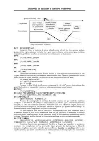 GLOSSÁRIO DE ECOLOGIA E CIÊNCIAS AMBIENTAIS
70
DCE − DICLOROETANO
Composto obtido na indústria do cloro, utilizado como solvente de óleos, graxas, gordura,
gomas, resinas e principalmente borracha. Seu vapor, presumivelmente carcinogênico, gera problemas
respiratórios, problemas nos olhos, no sistema nervoso central, danos ao fígado e rins.
DDD
(Ver ORGANOCLORADO)
DDE
(Ver ORGANOCLORADO)
DDT
(Ver ORGANOCLORADO)
DE
(Ver DOSE EFETIVA)
DECIBEL (db)
Unidade não-absoluta de medida do som, baseada na razão logarítmica da intensidade do som
(I) para um nível de referência (Io) estabelecido arbitrariamente como a pressão sonora (mínima audível
ao ser humano) de 0,0002 microbars (ou dinas/cm2
ou uma energia de cerca de 10-6
watts).
Inicialmente obtém-se o bel:
bel = log10 I/Io, e depois o decibel:
db = 10 log10 I/Io.
Portanto, 10, 20 e 100 db significam respectivamente 10, 100 e 1010
vezes o limite mínimo. Em
geral, 90 db podem ser considerados como nível crítico de dano para o ouvido humano.
DECÍDUA
(Ver CADUCIFOLIA)
DECLÍNO PROGRESSIVO (NA DENSIDADE POPULACIONAL)
(Ver LEI DA POTÊNCIA DOS TRÊS MEIOS (-3/2))
DECOMPOSIÇÃO
DECOMPOSIÇÃO = PUTREFAÇÃO
Processo de desintegração da estrutura da matéria orgânica em que moléculas orgânicas
complexas se transformam em substâncias simples (dióxido de carbono, água e componentes minerais)
atingindo, no solo, um estado final de humus. Juntamente com essas substâncias simples, muitas das
quais são nutrientes inorgânicos, são liberadas substâncias orgânicas que poderão fornecer energia ou
inibir ou estimular outros componentes bióticos do ecossistema.
Há uma tendência atual para se considerar a decomposição como mais importante para o
ecossistema do que os próprios decompositores, uma vez que, em certos ecossistemas, os animais
demonstraram ser mais importantes do que bactérias e fungos no processo de decomposição da matéria
orgânica. É importante também observar os efeitos das ações físicas no processo da decomposição.
DECOMPOSITOR
DECOMPOSITOR = MICROCONSUMIDOR = OSMÓTROFO = REDUTOR = SAPRÓBIO =
SAPROBIONTE = SAPRÓFAGO = SAPRÓFILO = SAPRÓTROFO = SAPROXENO
Organismo heterotrófico, principalmente bactérias e fungos, que degradam os compostos
complexos dos protoplasmas mortos, absorvendo alguns produtos da decomposição e liberando
nutrientes inorgânicos que serão utilizados pelos produtores. Saprófito ou saprofítico refere-se aos
vegetais (plantas) que retiram seus alimentos da matéria orgânica em decomposição. Nos ecossistemas
zona límpida,
com organismos
de água normal
zona de decom-
posição, com
peixes pouco
exigentes fungos, bactérias
anaeróbias...
zona de
recuperação
zona
límpida
ponto de descarga
O2 dissolvido
DBO
Concentração
Organismos
Tempo ou distância rio abaixo
 