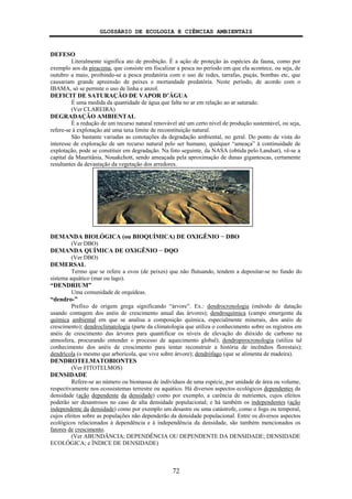 GLOSSÁRIO DE ECOLOGIA E CIÊNCIAS AMBIENTAIS
72
DEFESO
Literalmente significa ato de proibição. É a ação de proteção às espécies da fauna, como por
exemplo aos da piracema, que consiste em fiscalizar a pesca no período em que ela acontece, ou seja, de
outubro a maio, proibindo-se a pesca predatória com o uso de redes, tarrafas, puçás, bombas etc, que
causariam grande apreensão de peixes e mortandade predatória. Neste período, de acordo com o
IBAMA, só se permite o uso de linha e anzol.
DEFICIT DE SATURAÇÃO DE VAPOR D’ÁGUA
É uma medida da quantidade de água que falta no ar em relação ao ar saturado.
(Ver CLAREIRA)
DEGRADAÇÃO AMBIENTAL
É a redução de um recurso natural renovável até um certo nível de produção sustentável, ou seja,
refere-se à explotação até uma taxa limite de reconstituição natural.
São bastante variadas as conotações da degradação ambiental, no geral. Do ponto de vista do
interesse de exploração de um recurso natural pelo ser humano, qualquer “ameaça” à continuidade de
explotação, pode se constituir em degradação. Na foto seguinte, da NASA (obtida pelo Landsat), vê-se a
capital da Mauritânia, Nouakchott, sendo ameaçada pela aproximação de dunas gigantescas, certamente
resultantes da devastação da vegetação dos arredores.
DEMANDA BIOLÓGICA (ou BIOQUÍMICA) DE OXIGÊNIO − DBO
(Ver DBO)
DEMANDA QUÍMICA DE OXIGÊNIO − DQO
(Ver DBO)
DEMERSAL
Termo que se refere a ovos (de peixes) que não flutuando, tendem a depositar-se no fundo do
sistema aquático (mar ou lago).
“DENDRIUM”
Uma comunidade de orquídeas.
“dendro-”
Prefixo de origem grega significando “árvore”. Ex.: dendrocronologia (método de datação
usando contagem dos anéis de crescimento anual das árvores); dendroquímica (campo emergente da
química ambiental em que se analisa a composição química, especialmente minerais, dos anéis de
crescimento); dendroclimatologia (parte da climatologia que utiliza o conhecimento sobre os registros em
anéis de crescimento das árvores para quantificar os níveis de elevação do dióxido de carbono na
atmosfera, procurando entender o processo de aquecimento global); dendropirocronologia (utiliza tal
conhecimento dos anéis de crescimento para tentar reconstruir a história de incêndios florestais);
dendrícola (o mesmo que arborícola, que vive sobre árvore); dendrófago (que se alimenta de madeira).
DENDROTELMATOBIONTES
(Ver FITOTELMOS)
DENSIDADE
Refere-se ao número ou biomassa de indivíduos de uma espécie, por unidade de área ou volume,
respectivamente nos ecossistemas terrestre ou aquático. Há diversos aspectos ecológicos dependentes da
densidade (ação dependente da densidade) como por exemplo, a carência de nutrientes, cujos efeitos
poderão ser desastrosos no caso de alta densidade populacional; e há também os independentes (ação
independente da densidade) como por exemplo um desastre ou uma catástrofe, como o fogo ou temporal,
cujos efeitos sobre as populações não dependerão da densidade populacional. Entre os diversos aspectos
ecológicos relacionados à dependência e à independência da densidade, são também mencionados os
fatores de crescimento.
(Ver ABUNDÂNCIA; DEPENDÊNCIA OU DEPENDENTE DA DENSIDADE; DENSIDADE
ECOLÓGICA; e ÍNDICE DE DENSIDADE)
 