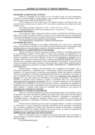 GLOSSÁRIO DE ECOLOGIA E CIÊNCIAS AMBIENTAIS
73
DENSIDADE APARENTE (DE UM SOLO)
Refere-se à densidade de um volume de solo, da maneira como ele existe naturalmente,
incluindo o ar (sua porosidade) e a matéria orgânica, mas excluindo a umidade. Sua estimativa pode ser
feita da seguinte maneira (MILLER & DONAHUE, 1990):
a) Um cilindro (com 5 cm de altura e 4,4 cm de diâmetro interno) é enterrado no solo e uma
amostra de solo é coletada, seca em estufa a 105°C; sem alterar a estrutura do solo, dando então como
resultado, 87,6 g.
b) O volume do cilindro é dado por: V = πr2
h = 3,14 X 2,22
X 5 cm = 76 cm3
.
c) Densidade aparente = massa do solo/volume do solo = 87,6 g/76 cm3
= 1,15 g/cm3
.
DENSIDADE ECOLÓGICA
Termo usado por alguns autores para indicar o número ou biomassa de indivíduos de uma
espécie, por unidade de espaço de habitat, ou seja, de área ou volume que possa ser eventualmente
colonizado pela população da espécie em questão. Alguns autores chamam de intensidade de abundância
a este número de indivíduos por local habitável numa comunidade.
(Ver ABUNDÂNCIA; DENSIDADE; e ÍNDICE DE DENSIDADE)
DENSIDADE RELATIVA
Uma medida da densidade de uma espécie (representada por a) numa área ou comunidade,
relativa ao número total de indivíduos (Ntot) de todas as espécies dentro dessa área ou comunidade; sendo
usualmente expressa como porcentagem, usando-se a fórmula: Densidade relativa = 100Na/Ntot.
DEPENDÊNCIA (ou DEPENDENTE) DA DENSIDADE
Relação entre fatores, fenômenos ou processos, abióticos ou bióticos e a densidade populacional
de um determinado organismo. Assim sendo, há reações dessa população que dependerão da sua
densidade, no momento em que for atingida por um certo fenômeno ou processo. Reciprocamente, há
reações da população a certos fatores (abióticos ou bióticos) que independem da densidade. Se, por
exemplo, ocorrer uma certa escassez de alimento, a reação de uma população dependerá do número de
indivíduos que a compõem, constituindo-se assim uma dependência de densidade. Se por outro lado,
ocorrer por exemplo, um incêndio ou enchente, é bem possível que os efeitos destas catástrofes sobre as
populações independam da densidade (ver também FATORES “DEPENDENTE” e “INDEPENDENTE”
DA DENSIDADE).
Muitos processos ecológicos estão relacionados com a dependência da densidade, como o
crescimento populacional, a competição intra e interespecífica, relações presa-predador e parasita-
hospedeiro e até mesmo tamanho de indivíduos numa população. Quando um aumento na densidade
inicial de uma população é exatamente contrabalançado pelo aumento da mortalidade e/ou redução na
taxa de natalidade e/ou taxa de crescimento, diz-se ocorrer uma compensação exata dependente da
densidade. Por outro lado, quando uma dependência da densidade de população é tão intensa que
aumentos na densidade inicial conduzem a reduções na densidade final, ela é denominada de
supercompensação da dependência da densidade. Por sua vez, quando aumentos na taxa de mortalidade
ou reduções na de natalidade ou na taxa de crescimento ocorrem na dependência da densidade em
magnitude inferior aos aumentos na densidade inicial e de maneira que aumentos nesta densidade inicial
ainda conduzem a aumentos ainda menores na densidade final, denomina-se este processo de
subcompensação da dependência da densidade.
DEPENDÊNCIA INVERSA DA DENSIDADE
Refere-se à mudança na influência de um fator ambiental (denominado “fator dependente inverso
da densidade”) que afeta a densidade de população que, quando muda, pode ocorrer uma das seguintes
tendências: (i) estímulo ao crescimento da população (reduzindo a mortalidade ou aumentando a
fecundidade) quando a densidade de população aumenta; (ii) ou retardamento ao crescimento da
população (aumentando a mortalidade ou reduzindo a fecundidade) quando a densidade de população
diminui.
Há três possíveis explicações para este “desvio da equação logística”: (i) refere-se inicialmente
ao “efeito Allee”, no qual a capacidade de indivíduos encontrarem seu par reprodutivo é intensificada
com o aumento da população; (ii) poderá estar relacionada ao aumento da diversidade e conseqüente
diminuição da incidência de mutações deletérias; (iii) ou seria devido ao aumento da capacidade da
população (no caso de animais) de predar populações de presas.
DEPRESSÃO DA PROCRIAÇÃO CONSANGÜÍNEA
Perda do “vigor híbrido” entre os membros de uma prole, que cruzam entre si, resultando na
expressão gênica de caractéres deletérios, gerando assim alta homozigosidade (reduzindo portanto, a
heterozigosidade).
(Ver HOMOZIGOSIDADE)
 