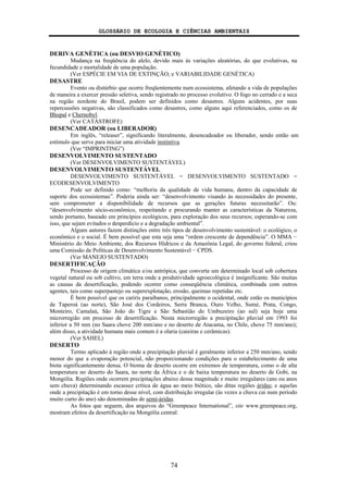 GLOSSÁRIO DE ECOLOGIA E CIÊNCIAS AMBIENTAIS
74
DERIVA GENÉTICA (ou DESVIO GENÉTICO)
Mudança na freqüência do alelo, devido mais às variações aleatórias, do que evolutivas, na
fecundidade e mortalidade de uma população.
(Ver ESPÉCIE EM VIA DE EXTINÇÃO; e VARIABILIDADE GENÉTICA)
DESASTRE
Evento ou distúrbio que ocorre freqüentemente num ecossistema, afetando a vida de populações
de maneira a exercer pressão seletiva, sendo registrado no processo evolutivo. O fogo no cerrado e a seca
na região nordeste do Brasil, podem ser definidos como desastres. Alguns acidentes, por suas
repercussões negativas, são classificados como desastres, como alguns aqui referenciados, como os de
Bhopal e Chernobyl.
(Ver CATÁSTROFE)
DESENCADEADOR (ou LIBERADOR)
Em inglês, “releaser”, significando literalmente, desencadeador ou liberador, sendo então um
estímulo que serve para iniciar uma atividade instintiva.
(Ver “IMPRINTING”)
DESENVOLVIMENTO SUSTENTADO
(Ver DESENVOLVIMENTO SUSTENTÁVEL)
DESENVOLVIMENTO SUSTENTÁVEL
DESENVOLVIMENTO SUSTENTÁVEL = DESENVOLVIMENTO SUSTENTADO =
ECODESENVOLVIMENTO
Pode ser definido como: “melhoria da qualidade de vida humana, dentro da capacidade de
suporte dos ecossistemas”. Poderia ainda ser: “desenvolvimento visando às necessidades do presente,
sem comprometer a disponibilidade de recursos que as gerações futuras necessitarão”. Ou:
“desenvolvimento sócio-econômico, respeitando e procurando manter as características da Natureza,
sendo portanto, baseado em princípios ecológicos, para exploração dos seus recursos; esperando-se com
isso, que sejam evitados o desperdício e a degradação ambiental”.
Alguns autores fazem distinções entre três tipos de desenvolvimento sustentável: o ecológico, o
econômico e o social. É bem possível que esta seja uma “ordem crescente de dependência”. O MMA −
Ministério do Meio Ambiente, dos Recursos Hídricos e da Amazônia Legal, do governo federal, criou
uma Comissão de Políticas de Desenvolvimento Sustentável − CPDS.
(Ver MANEJO SUSTENTADO)
DESERTIFICAÇÃO
Processo de origem climática e/ou antrópica, que converte um determinado local sob cobertura
vegetal natural ou sob cultivo, em terra onde a produtividade agroecológica é insignificante. São muitas
as causas da desertificação, podendo ocorrer como conseqüência climática, combinada com outros
agentes, tais como superpastejo ou superexplotação, erosão, queimas repetidas etc.
É bem possível que os carirís paraibanos, principalmente o ocidental, onde estão os municípios
de Taperoá (ao norte), São José dos Cordeiros, Serra Branca, Ouro Velho, Sumé, Prata, Congo,
Monteiro, Camalaú, São João do Tigre e São Sebastião do Umbuzeiro (ao sul) seja hoje uma
microrregião em processo de desertificação. Nesta microrregião a precipitação pluvial em 1993 foi
inferior a 50 mm (no Saara chove 200 mm/ano e no deserto de Atacama, no Chile, chove 75 mm/ano);
além disso, a atividade humana mais comum é a olaria (caieiras e cerâmicas).
(Ver SAHEL)
DESERTO
Termo aplicado à região onde a precipitação pluvial é geralmente inferior a 250 mm/ano, sendo
menor do que a evaporação potencial, não proporcionando condições para o estabelecimento de uma
biota significantemente densa. O bioma de deserto ocorre em extremos de temperatura, como o de alta
temperatura no deserto do Saara, no norte da África e o de baixa temperatura no deserto de Gobi, na
Mongólia. Regiões onde ocorrem precipitações abaixo dessa magnitude e muito irregulares (ano ou anos
sem chuva) determinando escassez crítica de água ao meio biótico, são ditas regiões áridas; e aquelas
onde a precipitação é em torno desse nível, com distribuição irregular (às vezes a chuva cai num período
muito curto do ano) são denominadas de semi-áridas.
As fotos que seguem, dos arquivos do “Greenpeace International”, site www.greenpeace.org,
mostram efeitos da desertificação na Mongólia central:
 