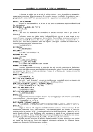 GLOSSÁRIO DE ECOLOGIA E CIÊNCIAS AMBIENTAIS
77
5) Observar no gráfico, que no período de julho a setembro a curva de precipitação ficou abaixo
da curva de temperatura, daí a representação, da respectiva área, por pontilhado. No período em que a
precipitação for superior a 100 mm (de outubro a março), a respectiva área é representada em negrito.
DIAHELIOTROPISMO
Resposta de uma planta inteira ou de uma de suas partes, orientadas em ângulo reto à direção da
luz solar incidente.
DIÂMETRO À ALTURA DO PEITO
(Ver D.A.P.)
DIAPAUSA
Uma pausa ou interrupção em decorrência de período estacional, como a que ocorre na
hibernação.
Fenômeno, comum em vários insetos (holometabólicos), em que há uma parada no seu
desenvolvimento, causada por mudança num fator ecológico (luminosidade, temperatura, alimento ...),
com posterior retomada do processo. Há insetos que põem ovos em um fruto e a larva desenvolve-se à
medida que o fruto cresce; permanece então em diapausa, como pupa e somente dá continuidade ao
desenvolvimento na próxima safra desse fruto.
(Ver DORMÊNCIA)
DIÁSPORA
(Ver PROPÁGULO)
DIAZINON
(Ver ORGANOFOSFORADO)
DICLOROETANO
(Ver DCE)
DIELDRIN
(Ver ORGANOCLORADO)
DIFERENCIAÇÃO DE NICHO
(Ver COMPLEMENTARIDADE DE NICHO)
DIFERENTE e DIVERSO
Diferente: organismo que difere de outro por ter uma ou mais características dissimilares,
tornando certo indivíduo (ou certa ocorrência) distinto de outro (ou outra). Diverso: é aquele organismo
que apresenta uma faixa ou variação de diferenças. No caso do ser humano, por exemplo, pessoas têm
interesses e habilidades diversas.
DIMÍTICOS
(Ver HOLOMÍTICOS)
DINÂMICA DE MANCHAS
Do inglês “patch dynamics”, em que se considera uma comunidade como um mosaico de
manchas (ou sítios) nas quais ocorrem interações bióticas e distúrbios abióticos.
DINÂMICA DE POPULAÇÃO (ou DE POPULAÇÕES)
(Ver ECOLOGIA DE POPULAÇÕES)
DINAMICAMENTE FRÁGIL
(Ver ESTABILIDADE)
DINAMICAMENTE ROBUSTA
(Ver ESTABILIDADE)
DIÓICA(O)
Originalmente chamava-se “espécie dioécia”. Diz-se da espécie que tem espécime (ou indivíduo)
com flor masculina e espécime com flor feminina.
(Ver MONÓICA; e TRIÓICA)
DIÓXIDO DE CARBONO (ou CO2)
(Ver CAPTURA E ARMAZENAMENTODE DIÓXIDO DE CARBONO; e EFEITO ESTUFA)
DIOXINAS
Grupo de mais de 100 compostos de hidrocarbonetos clorados, formados sob ação de alta
temperatura, combinando cloro e hidrocarbonetos. É um subproduto gerado, por exemplo, da fabricação
de preservativo de madeira (“PCP − Pentachlorophenol”) e de herbicidas (o silvex, 2,4-D e 2,4,5-T). O
agente laranja, utilizado como desfolhante pelos americanos no Vietnã, é uma mistura meio-a-meio
desses dois herbicidas. A dioxina TCDD (Tetraclorodibenzodioxina) é uma das substâncias mais tóxicas
(teratogênica) já fabricada pelo homem (LD50 ou DL50 de 0,001 mg/kg de peso corpóreo).
Algumas dioxinas são usadas no processo de branqueamento do papel, devendo por isso seu uso
ser banido da fabricação de filtros (ou coadores), embalagens cartonadas de alimentos, fraldas
descartáveis, absorventes higiênicos e outros produtos.
 