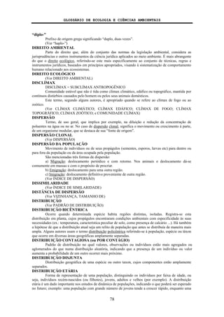 GLOSSÁRIO DE ECOLOGIA E CIÊNCIAS AMBIENTAIS
78
“diplo-”
Prefixo de origem grega significando “duplo, duas vezes”.
(Ver “haplo-”)
DIREITO AMBIENTAL
Parte do direito que, além do conjunto das normas da legislação ambiental, considera as
jurisprudências e outros instrumentos da ciência jurídica aplicados ao meio ambiente. É mais abrangente
do que o direito ecológico, referindo-se este mais especificamente ao conjunto de técnicas, regras e
instrumentos jurídicos, baseados em princípios apropriados, visando à sistematização de comportamento
humano relacionado aos ecossistemas.
DIREITO ECOLÓGICO
(Ver DIREITO AMBIENTAL)
DISCLÍMAX
DISCLÍMAX = SUBCLÍMAX ANTROPOGÊNICO
Comunidade estável que não é tida como clímax climático, edáfico ou topográfico, mantida por
contínuos distúrbios causados pelo homem ou pelos seus animais domésticos.
Este termo, segundo alguns autores, é apropriado quando se refere ao clímax de fogo ou ao
zoótico.
(Ver CLÍMAX CLIMÁTICO; CLÍMAX EDÁFICO; CLÍMAX DE FOGO; CLÍMAX
TOPOGRÁFICO; CLÍMAX ZOÓTICO; e COMUNIDADE CLÍMAX)
DISPERSÃO
Termo, de uso geral, que implica por exemplo, na diluição e redução da concentração de
poluentes na água ou no ar. No caso de dispersão clonal, significa o movimento ou crescimento à parte,
de um organismo modular, que se destaca de sua “fonte de origem”.
DISPERSÃO CLONAL
(Ver DISPERSÃO)
DISPERSÃO DA POPULAÇÃO
Movimento de indivíduos ou de seus propágulos (sementes, esporos, larvas etc) para dentro ou
para fora da população ou da área ocupada pela população.
São mencionadas três formas de dispersão:
a) Migração: deslocamento periódico e com retorno. Nos animais o deslocamento dá-se
comumente em massas e com o propósito de procriar.
b) Emigração: deslocamento para uma outra região.
c) Imigração: deslocamento definitivo proveniente de outra região.
(Ver ÍNDICE DE DISPERSÃO)
DISSIMILARIDADE
(Ver ÍNDICE DE SIMILARIDADE)
DISTÂNCIA DE DISPERSÃO
(Ver VIZINHANÇA, TAMANHO DE)
DISTRIBUIÇÃO
(Ver PADRÃO DE DISTRIBUIÇÃO)
DISTRIBUIÇÃO BICÊNTRICA
Ocorre quando determinada espécie habita regiões distintas, isoladas. Registra-se esta
distribuição em planta, cujos propágulos encontraram condições ambientais com especificidade às suas
necessidades (ex.: temperatura, característica peculiar de solo, como presença de calcário ...). Há também
a hipótese de que a distribuição atual seja um relito de população que antes se distribuía de maneira mais
ampla. Alguns autores usam o termo distribuição policêntrica referindo-se à população, espécie ou táxon
que ocorre em diversas áreas geográficas amplamente separadas.
DISTRIBUIÇÃO CONTAGIOSA (ou POR CONTÁGIO)
Padrão de distribuição no qual valores, observações ou indivíduos estão mais agregados ou
aglomerados do que numa distribuição aleatória, indicando que a presença de um indivíduo ou valor
aumenta a probabilidade de um outro ocorrer mais próximo.
DISTRIBUIÇÃO DISJUNTA
Distribuição geográfica de uma espécie ou outro taxon, cujos componentes estão amplamente
separados.
DISTRIBUIÇÃO ETÁRIA
Forma de representação de uma população, distinguindo os indivíduos por faixa de idade, ou
seja, indivíduos recém-nascidos (ou filhotes), jovens, adultos e velhos (por exemplo). A distribuição
etária é um dado importante nos estudos de dinâmica de populações, indicando o que poderá ser esperado
no futuro; exemplo: uma população com grande número de jovens tende a crescer rápido, enquanto uma
 
