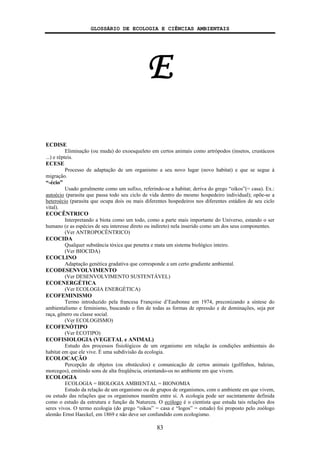 GLOSSÁRIO DE ECOLOGIA E CIÊNCIAS AMBIENTAIS
83
E
ECDISE
Eliminação (ou muda) do exoesqueleto em certos animais como artrópodos (insetos, crustáceos
...) e répteis.
ECESE
Processo de adaptação de um organismo a seu novo lugar (novo habitat) e que se segue à
migração.
“-écio”
Usado geralmente como um sufixo, referindo-se a habitat; deriva do grego “oikos”(= casa). Ex.:
autoécio (parasita que passa todo seu ciclo de vida dentro do mesmo hospedeiro individual); opõe-se a
heteroécio (parasita que ocupa dois ou mais diferentes hospedeiros nos diferentes estádios de seu ciclo
vital).
ECOCÊNTRICO
Interpretando a biota como um todo, como a parte mais importante do Universo, estando o ser
humano (e as espécies de seu interesse direto ou indireto) nela inserido como um dos seus componentes.
(Ver ANTROPOCÊNTRICO)
ECOCIDA
Qualquer substância tóxica que penetra e mata um sistema biológico inteiro.
(Ver BIOCIDA)
ECOCLINO
Adaptação genética gradativa que corresponde a um certo gradiente ambiental.
ECODESENVOLVIMENTO
(Ver DESENVOLVIMENTO SUSTENTÁVEL)
ECOENERGÉTICA
(Ver ECOLOGIA ENERGÉTICA)
ECOFEMINISMO
Termo introduzido pela francesa Françoise d’Eaubonne em 1974, preconizando a síntese do
ambientalismo e feminismo, buscando o fim de todas as formas de opressão e de dominações, seja por
raça, gênero ou classe social.
(Ver ECOLOGISMO)
ECOFENÓTIPO
(Ver ECOTIPO)
ECOFISIOLOGIA (VEGETAL e ANIMAL)
Estudo dos processos fisiológicos de um organismo em relação às condições ambientais do
habitat em que ele vive. É uma subdivisão da ecologia.
ECOLOCAÇÃO
Percepção de objetos (ou obstáculos) e comunicação de certos animais (golfinhos, baleias,
morcegos), emitindo sons de alta freqüência, orientando-os no ambiente em que vivem.
ECOLOGIA
ECOLOGIA = BIOLOGIA AMBIENTAL = BIONOMIA
Estudo da relação de um organismo ou de grupos de organismos, com o ambiente em que vivem,
ou estudo das relações que os organismos mantêm entre si. A ecologia pode ser sucintamente definida
como o estudo da estrutura e função da Natureza. O ecólogo é o cientista que estuda tais relações dos
seres vivos. O termo ecologia (do grego “oikos” = casa e “logos” = estudo) foi proposto pelo zoólogo
alemão Ernst Haeckel, em 1869 e não deve ser confundido com ecologismo.
 