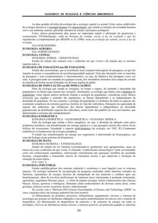 GLOSSÁRIO DE ECOLOGIA E CIÊNCIAS AMBIENTAIS
84
As duas grandes divisões da ecologia são a ecologia vegetal e a animal. Entre outras subdivisões
da ecologia destaca-se a ecologia humana (ou etnoecologia), que estuda as relações da sociedade humana
com o seu ambiente natural, aplicando métodos de estudo e princípios ecológicos.
Como ciência propriamente dita, penso ser importante repetir a afirmação do geneticista e
evolucionista T.H.Dobzhansky: nada na biologia faz sentido, exceto à luz da evolução e que foi
reproduzido e complementado por BEGON et al. (1990): nada na evolução faz sentido, exceto à luz da
ecologia.
(Ver ECOLOGISMO)
ECOLOGIA AGRÁRIA
(Ver AGROECOLOGIA)
ECOLOGIA ANIMAL
ECOLOGIA ANIMAL = ZOOECOLOGIA
Estudo da relação dos animais com o ambiente em que vivem e da relação que os mesmos
mantêm entre si.
ECOLOGIA DE PAISAGENS (ou DE PAISAGEM)
Estudo dos ecossistemas, que se constituem num conjunto heterogêneo de paisagens, no que diz
respeito às causas e conseqüências de sua heterogeneidade espacial. Trata das interações entre as manchas
de paisagens e seus comportamentos e funcionamentos, ou seja, da dinâmica das paisagens como um
todo. A paisagem pode ser estudada em qualquer escala, dos murunduns formados num campo de cerrado
às manchas do bioma savana formadas em diversas regiões do globo.
ECOLOGIA DE POPULAÇÃO (ou DE POPULAÇÕES)
Parte da ecologia que estuda as variações, no tempo e espaço, do tamanho e densidade das
populações e os fatores que causam tais variações. Atualmente, os ecólogos que lidam com a dinâmica de
populações, como alguns autores preferem chamar a ecologia de populações, consideram como fatores
essenciais que regulam o tamanho das populações, os fatores dependentes e os independentes da
densidade de população. No seu conjunto, a ecologia de populações e a dinâmica de todas as espécies são
resultantes complexos da estrutura genética, história de vida dos indivíduos, flutuações da capacidade de
suporte dos ambientes, das influências dos fatores dependentes e independentes da densidade
populacional, da distribuição espacial dos indivíduos, assim como dos padrões de seus movimentos, que
determinarão a estrutura das metapopulações.
ECOLOGIA ENERGÉTICA
ECOLOGIA ENERGÉTICA = ECOENERGÉTICA = ECOLOGIA TRÓFICA
Parte da ecologia que estuda o fluxo energético, ou seja, a absorção da radiação solar pelos
produtores primários, sua transformação em energia química e a sua passagem através dos vários níveis
tróficos do ecossistema. Estudando o aspecto trofo-dinâmico da ecologia, em 1942, R.L.Lindemann
estabeleceu os fundamentos da ecologia energética.
O estudo das transformações da energia nos organismos é denominado de bioenergética, um
ramo da biologia muito próximo da bioquímica.
ECOLOGIA HUMANA
ECOLOGIA HUMANA = ETNOECOLOGIA
Estudo da relação do ser humano (considerando-se geralmente seus agrupamentos, raças ou
etnias etc) com o ambiente em que vivem. O chamado “conhecimento etnoecológico” pode ser entendido
como um conhecimento espontâneo, referenciado culturalmente por quaisquer membros da sociedade
humana, compreendido e transmitido através de interações sociais e que objetivam a resolução de
situações da rotina diária.
(Ver “etno-”)
ECOLOGIA INDUSTRIAL
Estudo multidisciplinar dos sistemas industrial e econômico e suas ligações com os sistemas
naturais. Na ecologia industrial há incorporação de pesquisas realizadas sobre materiais retirados da
Natureza, suprimentos de energia, técnicas de manipulação de tais materiais e resíduos após seu
beneficiamento, além de envolver profissionais de inúmeras áreas relacionadas à produção (mineração,
agricultura, engenharia florestal, pesca ...). Além da própria ecologia, utiliza conhecimentos das ciências
básicas: físicas, químicas e biológicas. Demanda ainda conhecimentos de diversas outras áreas, como
geologia, ciências sociais, economia, direito e administração.
De acordo com a “McGraw-Hill Concise Encyclopedia of Science and Technology (2004)” os
cinco conceitos-chave da ecologia industrial são (em resumo):
(i) Delineamento de produtos, processos, infraestrutura, equipamento, serviços e sistemas de
tecnologia que possam ser facilmente adaptados a inovações ambientalmente favoráveis com o mínimo de
desperdício. (ii) Minimização de desperdícios de materiais e de consumo de energia em todas as
atividades. (iii) Uso de alternativas menos tóxicas, o máximo possível, em particular quando os materiais
 