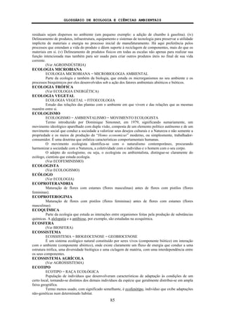 GLOSSÁRIO DE ECOLOGIA E CIÊNCIAS AMBIENTAIS
85
residuais sejam dispersos no ambiente (um pequeno exemplo: a adição de chumbo à gasolina). (iv)
Delineamento de produtos, infraestrutura, equipamento e sistemas de tecnologia para preservar a utilidade
implícita de materiais e energia no processo inicial de manufaturamento. Há aqui preferência pelos
processos que estendam a vida do produto e dêem suporte à reciclagem de componentes, mais do que os
materiais em si. (v) Delineamento de produtos físicos em todas as escalas não apenas para realizar sua
função intencionada mas também para ser usado para criar outros produtos úteis no final de sua vida
corrente.
(Ver AGROINDÚSTRIA)
ECOLOGIA MICROBIANA
ECOLOGIA MICROBIANA = MICROBIOLOGIA AMBIENTAL
Parte da ecologia e também da biologia, que estuda os microrganismos no seu ambiente e os
processos bioquímicos por eles desenvolvidos sob a ação dos fatores ambientais abióticos e bióticos.
ECOLOGIA TRÓFICA
(Ver ECOLOGIA ENERGÉTICA)
ECOLOGIA VEGETAL
ECOLOGIA VEGETAL = FITOECOLOGIA
Estudo das relações das plantas com o ambiente em que vivem e das relações que as mesmas
mantêm entre si.
ECOLOGISMO
ECOLOGISMO = AMBIENTALISMO = MOVIMENTO ECOLOGISTA
Termo introduzido por Dominique Simonnet, em 1979, significando sumariamente, um
movimento ideológico aparelhado com dupla visão, composta de um elemento político autônomo e de um
movimento social que conduz a sociedade a valorizar seus desejos culturais e a Natureza e não somente a
propriedade e os meios de produção do “Homo economicus” moderno, ou simplesmente, trabalhador-
consumidor. É uma doutrina que enfatiza características comportamentais humanas.
O movimento ecologista identifica-se com o naturalismo contemporâneo, procurando
harmonizar a sociedade com a Natureza, a coletividade com o indivíduo e o homem com o seu corpo.
O adepto do ecologismo, ou seja, o ecologista ou ambientalista, distingue-se claramente do
ecólogo, cientista que estuda ecologia.
(Ver ECOFEMINISMO)
ECOLOGISTA
(Ver ECOLOGISMO)
ECÓLOGO
(Ver ECOLOGIA)
ECOPROTERANDRIA
Maturação de flores com estames (flores masculinas) antes de flores com pistilos (flores
femininas).
ECOPROTEROGINIA
Maturação de flores com pistilos (flores femininas) antes de flores com estames (flores
masculinas).
ECOQUÍMICA
Parte da ecologia que estuda as interações entre organismos feitas pela produção de substâncias
químicas. A alelopatia e a antibiose, por exemplo, são estudadas na ecoquímica.
ECOSFERA
(Ver BIOSFERA)
ECOSSISTEMA
ECOSSISTEMA = BIOGEOCENOSE = GEOBIOCENOSE
É um sistema ecológico natural constituído por seres vivos (componente biótico) em interação
com o ambiente (componente abiótico), onde existe claramente um fluxo de energia que conduz a uma
estrutura trófica, uma diversidade biológica e uma ciclagem de matéria, com uma interdependência entre
os seus componentes.
ECOSSISTEMA AGRÍCOLA
(Ver AGROSSISTEMA)
ECOTIPO
ECOTIPO = RAÇA ECOLÓGICA
População de indivíduos que desenvolveram características de adaptação às condições de um
certo local, tornando-se distintos dos demais indivíduos da espécie que geralmente distribui-se em ampla
faixa geográfica.
Termo menos usado, com significado semelhante, é ecofenótipo, indivíduo que exibe adaptações
não-genéticas num determinado habitat.
 