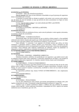 GLOSSÁRIO DE ECOLOGIA E CIÊNCIAS AMBIENTAIS
86
ECOTONO (ou ECÓTONO)
ECOTONO = ÁREA DE TENSÃO ECOLÓGICA
Zona de transição entre duas ou mais diferentes comunidades em que há presença de organismos
dessas comunidades que se limitam.
A transição no ecotono pode ser abrupta ou gradual e nela muitas vezes ocorrem certas espécies
que são típicas de zona de transição, ou seja, que provêm de outros ecossistemas (ver figura no termo
EFEITO DE BORDA).
O termo “área de tensão ecológica” vem sendo adotado pelo IBGE e pelo IBAMA.
(Ver EFEITO DE BORDA)
ECOTOPO (ou ECÓTOPO)
ECOTOPO (ou ECÓTOPO) = BIOTOPO (ou BIÓTOPO)
(Ver HABITAT)
ECOTOXICOLOGIA
Estudo dos efeitos de substâncias tóxicas, assim como de poluentes e outros agentes estressantes,
na estrutura e função dos ecossistemas.
ECOTURISMO
ECOTURISMO = TURISMO ECOLÓGICO
Denominação dada a um tipo de turismo em que se prioriza a beleza natural e a boa qualidade
ambiental como maiores atrações para aqueles que visitam determinado local. O turista procura esse lugar
tanto para lazer como para conhecer suas características ecológicas, as mais diversas.
Outra definição: “o ecoturismo é um segmento da atividade turística que utiliza, de forma
sustentável, o patrimônio natural e cultural, incentiva sua conservação e busca a formação de uma
consciência ambientalista através da interpretação do ambiente, promovendo o bem-estar das populações
envolvidas”. Nesta definição estão implícitas modificações do ambiente visando sua preparação ou
adequação ao turismo, respeitando-se o princípio do desenvolvimento sustentável.
ECTENDOMICORRIZA (ou ECTOENDOMICORRIZA)
(Ver ECTOMICORRIZA)
ECTOCRINO
ECTOCRINO = EXOCRINO = HORMÔNIO AMBIENTAL
Substância (hormônio, antibiótico etc) produzida por um organismo e que poderá exercer ação
no ambiente (externo) sobre outros organismos. A penicilina, produzida por um fungo, é um exemplo de
ação inibitória sobre outros organismos. As vitaminas, tiamina e biotina, atuam como estimuladores.
ECTOMICORRIZA
ECTOMICORRIZA = FUNGO ECTOMICORRÍZICO
Tipo de fungo micorrízico cujas hifas penetram na parte mais externa do córtex da raiz de certas
plantas (como o pinheiro, da família Pinaceae), ocupando os espaços intercelulares, formando a rede de
Hartig). Às vezes é possível visualizar a ectomicorriza, recobrindo as raízes com seu manto de micélio
aveludado esbranquiçado.
Os especialistas preferem hoje chamar FUNGO ECTOMICORRÍZICO e não simplesmente
ectomicorriza.
(Ver ENDOMICORRIZA)
ECTORRIZOSFERA
(Ver RIZOSFERA)
ECTOTERMIA
ECTOTERMIA = PECILOTERMIA
Uso do calor ambiental por certos animais, proveniente principalmente da radiação solar, para
regular a temperatura do corpo. Corresponde à antiga denominação de animais de “sangue frio”.
Calcula-se que os animais ectotérmicos (répteis e anfíbios) têm uma eficiência de produção
(relação caloria ingerida : caloria usada para crescimento e reprodução) de 43,6%, superior aos animais
endotermos (aves e mamíferos), que é de 1,4%.
 