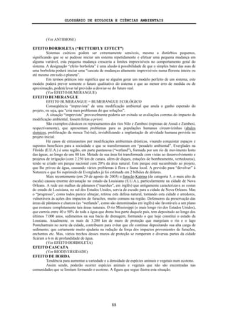 GLOSSÁRIO DE ECOLOGIA E CIÊNCIAS AMBIENTAIS
88
(Ver ANTIBIOSE)
EFEITO BORBOLETA (“BUTTERFLY EFFECT”)
Sistemas caóticos podem ser extremamente sensíveis, mesmo a distúrbios pequenos,
significando que se se pudesse iniciar um sistema repetidamente e efetuar uma pequena mudança em
alguma variável, esta pequena mudança cresceria a limites imprevisíveis no comportamento geral do
sistema. A designação “efeito borboleta” é uma alusão à possibilidade de que o simples bater das asas de
uma borboleta poderá iniciar uma “cascata de mudanças altamente imprevisíveis numa floresta inteira ou
até mesmo em todo o planeta”.
Em termos práticos isto significa que se alguém gerar um modelo perfeito de um sistema, este
modelo poderá prever somente o futuro qualitativo do sistema e que ao menor erro de medida ou de
aproximação, poderá levar tal previsão a desviar-se do futuro real.
(Ver EFEITO BUMERANGUE)
EFEITO BUMERANGUE
EFEITO BUMERANGUE = BUMERANGUE ECOLÓGICO
Conseqüência “imprevista” de uma modificação ambiental que anula o ganho esperado do
projeto, ou seja, que “cria mais problemas do que soluções”.
A situação “imprevista” provavelmente poderia ser evitada se avaliações corretas do impacto da
modificação ambiental, fossem feitas a priori.
São exemplos clássicos os represamentos dos rios Nilo e Zambesi (represas de Assuã e Zambesi,
respectivamente), que apresentam problemas para as populações humanas circunvizinhas (abalos
sísmicos, proliferação da mosca Tsé-tsé), inviabilizando a implantação de atividade humana prevista no
projeto inicial.
Há casos de entusiasmos por modificações ambientais drásticas, visando conquistar espaços e
supostos benefícios para a sociedade e que se transformaram em “pesadelo ambiental”. Everglades na
Flórida (E.U.A.) é uma região, em parte pantanosa (“wetland”), formada por um rio de movimento lento
das águas, ao longo de uns 80 km. Metade de sua área foi transformada com vistas ao desenvolvimento e
projetos de irrigação (com 2.250 km de canais, além de diques, estações de bombeamento, vertedouros),
tendo se criado um parque nacional com 20% da área natural. Este parque está sucumbindo ao projeto,
que lhe privou de água, causando vários problemas à flora e fauna local. A previsão para “devolver” à
Natureza o que foi suprimido de Everglades já foi estimada em 2 bilhões de dólares.
Mais recentemente (em 29 de agosto de 2005) o furacão Katrina (de categoria 5, o mais alto da
escala) causou enorme devastação no estado da Louisiana (E.U.A.), particularmente na cidade de Nova
Orleans. A rede em malhas de pântanos (“marshes”, em inglês) que antigamente caracterizava as costas
do estado de Louisiana, no sul dos Estados Unidos, servia de escudo para a cidade de Nova Orleans. Mas
o “progresso”, como todos parece almejar, retirou esta defesa natural, tornando esta cidade e arredores,
vulneráveis às ações dos impactos de furacões, muito comuns na região. Defensores da preservação das
áreas de pântanos e charcos (as “wetlands”, como são denominadas em inglês) são favoráveis a um plano
que restaure completamente tais áreas naturais. O rio Mississippi (o mais longo rio dos Estados Unidos),
que carreia entre 40 e 50% de toda a água que drena boa parte daquele país, tem depositado ao longo dos
últimos 7.000 anos, sedimentos na sua bacia de drenagem, formando o que hoje constitui o estado da
Lousiana. Atualmente, os mais de 3.200 km de muro de proteção que margeiam o rio e o lago
Pontchartrain no norte da cidade, contribuem para evitar que ele continue depositando sua alta carga de
sedimento, que certamente muito ajudaria na redução da força dos impactos provenientes de furacões,
enchentes etc. Mas, vários trechos desses muros de proteção se romperam e diversas partes da cidade
ficaram a 6 m de profundidade de água.
(Ver EFEITO BORBOLETA)
EFEITO CASCATA
(Ver BIODIVERSIDADE)
EFEITO DE BORDA
Tendência para aumentar a variedade e a densidade de espécies animais e vegetais num ecotono.
Assim sendo, poderão ocorrer espécies animais e vegetais que não são encontradas nas
comunidades que se limitam formando o ecotono. A figura que segue ilustra esta situação.
 