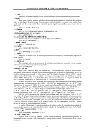 GLOSSÁRIO DE ECOLOGIA E CIÊNCIAS AMBIENTAIS
91
EFLUENTE
Descarga de dejetos domésticos ou de resíduo industrial ou de qualquer outra atividade urbana.
EGESTA
Este nome significa qualquer substância desnecessária eliminada pelo organismo. Em ecologia
refere-se tanto à parte do alimento que foi consumida e que é expelida (ou evacuada) como matéria fecal,
sendo então um dos componentes do(s) rejeito(s), quanto à parte regurgitada e que portanto não foi
absorvida.
(Ver EXCRETA; e REJEITO)
EGOÍSMO
(Ver ALTRUÍSMO e EGOÍSMO (ou MALEVOLÊNCIA))
EGOÍSMO DENTRO DA MANADA
(Ver AGREGAÇÃO)
EIA (ESTUDO DE IMPACTO AMBIENTAL)
Ver esquema das fases do EIA, no verbete IMPACTO AMBIENTAL.
(Ver IMPACTO AMBIENTAL)
ELASTICIDADE
(Ver ESTABILIDADE)
“EL NIÑO”
(Ver CORRENTE “EL NIÑO)
ELTON
(Ver PIRÂMIDE ECOLÓGICA)
ELUVIÃO
Depósito, no próprio local, de material proveniente da desintegração da rocha matriz. Opõe-se ao
termo “aluvião”.
(Ver ALUVIÃO)
ELUVIAÇÃO
Em pedologia refere-se ao movimento de soluções ou colóides em suspensão para as camadas
inferiores, quando as chuvas excedem a evaporação.
(Ver ILUVIAÇÃO)
“eMergia” SOLAR
Este termo, “eMergia” solar, foi sugerido por ODUM (1996) para valorar a biodiversidade,
equivalendo à energia solar utilizada direta ou indiretamente para ser gerado na Natureza um serviço ou
produto, utilizando como unidade o “solar emjoule (sej)” (em inglês). Segundo ODUM (1996) a energia
impulsionadora da formação de novas espécies na Natureza é a energia solar, cuja incidência no planeta
totaliza 9,44 X 1024
sej/ano. O resultado final desse processo (desenvolvido ao longo de 3 bilhões de
anos) é estimado em 5 milhões de espécies (ou 5 X 106
) atualmente conhecidas.
O autor atribuiu um valor monetário macroeconômico que denominou de EM$, estabelecendo
sua equivalência com a energia solar de: EM$ 1 = 1,5 X 1012
sej; donde então 1 sej = 6,7 X 10-13
EM$.
Num período de tempo de 3 bilhões de anos a energia acumulada na biodiversidade atual seria: 9,44 X
1024
sej/ano X 3 X 109
anos = 2,83 X 1034
sej. O acúmulo de energia por espécie seria: 2,83 X 1034
sej / 5
X 106
espécies = 5,7 X 1027
sej / espécie. Logo, o valor monetário energético por espécie seria:
6,7 X 10-13
EM$/sej X 5,7 X 1027
sej / espécie = 3,8 X 1015
EM$ / espécie. E o valor monetário energético
da biodiversidade atual seria: 3,8 X 1015
EM$ / espécie X 5,0 X 106
espécies = 1,9 X 1022
EM$.
ODUM (1996) comparou este valor da biodiversidade atual, que estimou ser EM$ 1,9 X 1022
com o valor da infra-estrutura mundial criada pelo homem (pontes, estradas, cidades etc) que ele estimou
ser de EM$ 6,3 X 1014
e comparou também com o valor da informação cultural e tecnológica gerada pela
humanidade, que ele estimou ser de EM$ 6,3 X 1016
; estes dois patrimônios da humanidade (o material e
o cultural) teriam um tempo de reposição de, respectivamente 100 anos e 4.000 anos, frente aos 3 bilhões
de anos de criação da biodiversidade pela Natureza.
A análise eMergética já vem sendo aplicada no Brasil em estudos de viabilidade de instalação de
grandes projetos, como o de usinas hidrelétricas [Ver trabalho de Sinisgalli,P.A.A.; Sousa Jr.,W.C.de &
Torres,A. (2006) Megadiversidade, 2 (1-2)].
EMIGRAÇÃO
(Ver DISPERSÃO DA POPULAÇÃO)
ENCOIVARAMENTO
Ato de juntar o resto da madeira e outras partes das plantas, não-queimadas (resultante da
queimada feita para preparar o solo para plantio) e queimá-las novamente. Ao ajuntamento dá-se o nome
de coivara.
 