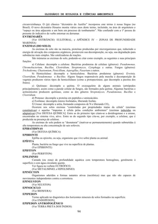 GLOSSÁRIO DE ECOLOGIA E CIÊNCIAS AMBIENTAIS
94
circunvizinhança. O (já) clássico “dicionário do Aurélio” incorporou este termo à nossa língua (no
Brasil). O novo dicionário Houaiss mostra vários usos deste termo, incluindo, na área de arquitetura o
“espaço ou área adjacente a um bem em processo de tombamento”. Não confundir com a 1ª pessoa do
presente do indicativo do verbo entornar ou derramar.
ENTREMARÉS
(Ver ESTIRÂNCIO; EULITORAL; e APÊNDICE IV − ZONAS DE PROFUNDIDADE
MARINHA)
ENZIMAS (DO SOLO)
As enzimas do solo são na maioria, proteínas produzidas por microrganismos que, reduzindo a
energia de ativação dos compostos orgânicos, promovem sua decomposição, ou seja, sua degradação para
substâncias mais simples. São catalizadoras de reações.
São inúmeras as enzimas do solo, podendo-se citar como exemplo, as seguintes e suas principais
funções:
a) Celulase: decompõe a celulose. Bactérias produtoras de celulase (gêneros): Pseudomonas,
Chromobacterium, Bacillus, Clostridium, Streptomyces, Cytophaga e outras. Fungos (gêneros):
Trichoderma, Chaetomium, Penicillium, Aspergillus, Fusarium e outros.
b) Hemicelulase: decompõe a hemicelulose. Bactérias produtoras (gêneros): Erwinia,
Clostridium, Pseudomonas e Bacillus. Alguns fungos responsáveis pela murcha e decomposição de
vegetais produzem vários tipos de hemicelulases (como a protopectinase, que decompõe a pectina dos
frutos).
c) Quitinase: decompõe a quitina. O exoesqueleto de alguns animais (artrópodos
principalmente), assim como a parede celular de fungos, são formados pela quitina. Algumas bactérias e
actinomicetos produzem quitinase, como as dos gêneros Streptomyces, Pseudomonas, Bacillus e
Clostridium.
d) Protease: decompõe a proteína em peptídios e aminoácidos.
e) Fosfatase: decompõe ésteres fosfatados, liberando fosfato.
f) Urease: decompõe a uréia, formando compostos de N e liberando CO2.
Ocorrem nos solos enzimas “controladas por propriedades inatas da célula” (enzimas
constitutivas) e aquelas “impostas à célula pelas condições ambientais” (enzimas induzidas ou
adaptativas) [Ver DEFESA QUÍMICA]. Entre as do primeiro tipo citam-se a desidrogenase e a urease,
encontradas no sistema vivo, ativo. Entre as do segundo tipo cita-se, por exemplo, a celulase, que é
produzida na presença de celulose.
As enzimas do solo podem se “desnaturar” (inativar-se permanentemente) quando submetidas à
alta temperatura ou alta concentração de sais solúveis.
EPIBATIDINAS
(Ver DEFESA QUÍMICA)
EPIBIONTE
Epífita ou epizoíto, ou seja, organismo que vive sobre planta ou animal.
EPÍFITA
Planta, bactéria ou fungo que vive na superfície de plantas.
(Ver EPIBIONTE)
EPIFITON
(Ver PERIFITON)
EPILIMNIO
Camada (ou zona) de profundidade aquática com temperatura homogênea, geralmente à
superfície e com água circulante quente.
Ver figura no verbete EUTRÓFICO.
(Ver METALIMNIO; e HIPOLIMNIO)
EPINÉCTON
Organismos aderidos a formas natantes ativas (nectônica) mas que não são capazes de
movimentos independentes contra a correnteza.
EPINEUSTON
(Ver NEUSTON)
EPINOCICLO
(Ver BIOSFERA)
EPIPEDON
Termo aplicado no diagnóstico dos horizontes minerais de solos formados na superfície.
(Ver ENDOPEDON)
EPIPEDON ANTROPOGÊNICO
(Ver TERRA PRETA DOS ÍNDIOS)
 
