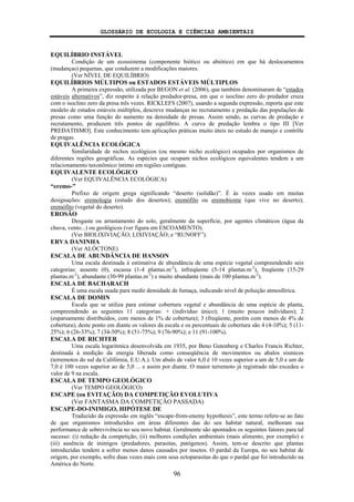 GLOSSÁRIO DE ECOLOGIA E CIÊNCIAS AMBIENTAIS
96
EQUILÍBRIO INSTÁVEL
Condição de um ecossistema (componente biótico ou abiótico) em que há deslocamentos
(mudanças) pequenas, que conduzem a modificações maiores.
(Ver NÍVEL DE EQUILÍBRIO)
EQUILÍBRIOS MÚLTIPOS ou ESTADOS ESTÁVEIS MÚLTIPLOS
A primeira expressão, utilizada por BEGON et al. (2006), que também denominaram de “estados
estáveis alternativos”, diz respeito à relação predador-presa, em que o isoclino zero do predador cruza
com o isoclino zero da presa três vezes. RICKLEFS (2007), usando a segunda expressão, reporta que este
modelo de estados estáveis múltiplos, descreve mudanças no recrutamento e predação das populações de
presas como uma função do aumento na densidade de presas. Assim sendo, as curvas de predação e
recrutamento, produzem três pontos de equilíbrio. A curva de predação lembra o tipo III [Ver
PREDATISMO]. Este conhecimento tem aplicações práticas muito úteis no estudo de manejo e contrôle
de pragas.
EQUIVALÊNCIA ECOLÓGICA
Similaridade de nichos ecológicos (ou mesmo nicho ecológico) ocupados por organismos de
diferentes regiões geográficas. As espécies que ocupam nichos ecológicos equivalentes tendem a um
relacionamento taxonômico íntimo em regiões contíguas.
EQUIVALENTE ECOLÓGICO
(Ver EQUIVALÊNCIA ECOLÓGICA)
“eremo-”
Prefixo de origem grega significando “deserto (solidão)”. É às vezes usado em muitas
designações: eremologia (estudo dos desertos); eremófilo ou eremobionte (que vive no deserto);
eremófito (vegetal do deserto).
EROSÃO
Desgaste ou arrastamento do solo, geralmente da superfície, por agentes climáticos (água da
chuva, vento...) ou geológicos (ver figura em ESCOAMENTO).
(Ver BIOLIXIVIAÇÃO; LIXIVIAÇÃO; e “RUNOFF”).
ERVA DANINHA
(Ver ALÓCTONE)
ESCALA DE ABUNDÂNCIA DE HANSON
Uma escala destinada à estimativa de abundância de uma espécie vegetal compreendendo seis
categorias: ausente (0), escassa (1-4 plantas.m-2
), infreqüente (5-14 plantas.m-2
), freqüente (15-29
plantas.m-2
), abundante (30-99 plantas.m-2
) e muito abundante (mais de 100 plantas.m-2
).
ESCALA DE BACHARACH
É uma escala usada para medir densidade de fumaça, indicando nível de poluição atmosférica.
ESCALA DE DOMIN
Escala que se utiliza para estimar cobertura vegetal e abundância de uma espécie de planta,
compreendendo as seguintes 11 categorias: + (indivíduo único); 1 (muito poucos indivíduos); 2
(esparsamente distribuídos, com menos de 1% de cobertura); 3 (freqüente, porém com menos de 4% de
cobertura); deste ponto em diante os valores da escala e os percentuais de cobertura são 4 (4-10%); 5 (11-
25%); 6 (26-33%); 7 (34-50%); 8 (51-75%); 9 (76-90%); e 11 (91-100%).
ESCALA DE RICHTER
Uma escala logaritmica desenvolvida em 1935, por Beno Gutenberg e Charles Francis Richter,
destinada à medição da energia liberada como conseqüência de movimentos ou abalos sísmicos
(terremotos do sul da Califórnia, E.U.A.). Um abalo de valor 6,0 é 10 vezes superior a um de 5,0 e um de
7,0 é 100 vezes superior ao de 5,0 ... e assim por diante. O maior terremoto já registrado não excedeu o
valor de 9 na escala.
ESCALA DE TEMPO GEOLÓGICO
(Ver TEMPO GEOLÓGICO)
ESCAPE (ou EVITAÇÃO) DA COMPETIÇÃO EVOLUTIVA
(Ver FANTASMA DA COMPETIÇÃO PASSADA)
ESCAPE-DO-INIMIGO, HIPÓTESE DE
Traduzido da expressão em inglês “escape-from-enemy hypothesis”, este termo refere-se ao fato
de que organismos introduzidos em áreas diferentes das do seu habitat natural, melhoram sua
performance de sobrevivência no seu novo habitat. Geralmente são apontados os seguintes fatores para tal
sucesso: (i) redução da competição, (ii) melhores condições ambientais (mais alimento, por exemplo) e
(iii) ausência de inimigos (predadores, parasitas, patógenos). Assim, tem-se descrito que plantas
introduzidas tendem a sofrer menos danos causados por insetos. O pardal da Europa, no seu habitat de
origem, por exemplo, sofre duas vezes mais com seus ectoparasitas do que o pardal que foi introduzido na
América do Norte.
 