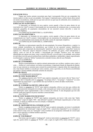 GLOSSÁRIO DE ECOLOGIA E CIÊNCIAS AMBIENTAIS
98
ESPAÇO DE FUGA
Espaço que muitos animais necessitam para fugir à perseguição feita por um competidor (da
mesma espécie ou não) ou por um predador. Este espaço é importante para a sobrevivência deste animal
em muitas circunstâncias, sendo por isso que num cativeiro ao qual seja ele submetido, deve considerar-se
esta característica comportamental.
ESPECIAÇÃO ALOPÁTRICA
A especiação, ou formação de nova espécie, ocorre quando o fluxo de genes dentro de um
reservatório (ou “pool”) comum é interrompido por um mecanismo de isolamento que, se acontece pela
separação geográfica de populações descendentes de um ancestral comum dá-se-lhe o nome de
especiação alopátrica.
(Ver ESPECIAÇÃO SIMPÁTRICA; e ALOPATRIA)
ESPECIAÇÃO SIMPÁTRICA
A especiação, ou formação de nova espécie, ocorre quando o fluxo de genes dentro de um
compartimento (ou “pool”) comum é interrompido por um mecanismo de isolamento que, se acontece
ecologica ou geneticamente numa mesma área dá-se-lhe o nome de especiação simpátrica.
(Ver ESPECIAÇÃO ALOPÁTRICA; e SIMPATRIA)
ESPÉCIE
Indivíduo ou representante específico de uma população. Em termos filogenéticos, a espécie é a
menor unidade taxionômica (ou taxonômica), que evoluiu de um ancestral comum. Identifica-se
nominalmente pela composição das denominações “genérica” (nome do gênero) e “específica” (nome da
espécie). Ex.: Phaseolus vulgaris (feijoeiro comum). No ambiente, em geral, é fácil individualizar a
espécie, como no caso de um animal, a onça-pintada por exemplo, Panthera onca. Há animais
identificados por apenas um nome, como a caravela (Physalis caravela) que é, na realidade, uma colônia
de indivíduos com alto grau de polimorfismo (indivíduos polipóides e medusóides), alguns especializados
na alimentação e outros na “defesa” (nematocistos contendo toxina), além do saco flutuador.
(Ver sp (ESPÉCIE))
ESPÉCIE CAVIOMORFA
Refere-se principalmente às espécies animais pertencentes aos cavídeos, roedores como o preá, a
cotia .... Atribui-se a esses animais, em muitos ecossistemas, a importante função de dispersão de plantas,
uma vez que enterram as sementes para consumí-las posteriormente e algumas delas são esquecidas por
eles. Esta função também é exercida por outros animais, como a graviúna, ave da floresta aciculifoliada
que realiza o mesmo trabalho utilizando sementes da araucária.
ESPÉCIE-CHAVE
(Ver DOMINANTE ECOLÓGICO)
ESPÉCIE COM “BAIXO RISCO”
Nos critérios propostos pela “IUCN” para espécies ameaçadas, um taxon é dito de “baixo risco”
quando ele não se enquadra entre as categorias: “em perigo crítico”, “em perigo”, “vulnerável” ou como
“dependente da conservação”; e que também não seja incluído no critério de dados insuficientes.
(Ver “IUCN”)
ESPÉCIE “COMERCIALMENTE AMEAÇADA”
Dentre as categorias da “IUCN” para espécies ameaçadas, refere-se aos taxa que, embora não
estejam presentemente ameaçados de extinção, estão ameaçados por serem comercializados; a menos que
suas explorações sejam regulamentadas e eles se tornem sob controle. É uma designação que tem sido
somente usada para espécies de peixes marinhos comercializados.
(Ver “IUCN”)
ESÉCIE COM “DADOS INSUFICIENTES”
Dentre os critérios da “IUCN” para espécies ameaçadas, um taxon é tido como tipo “dados
insuficientes” (sigla em inglês “DD – data deficient”) quando a informação requerida para se fazer uma
avaliação, ou direta ou indireta do risco de extinção, é inadequada.
(Ver “IUCN”)
ESPÉCIE “DEPENDENTE DA CONSERVAÇÃO”
Dentre os critérios propostos pela “IUCN” para as espécies ameaçadas, um taxon é considerado
como “dependente da conservação” (sigla em inglês “CD – conservation dependent”) se se conseguir se
evitar incluí-lo neste status de “ameaçado” como resultado de um programa continuado de conservação
para o taxon específico ou habitat também específico.
(Ver “IUCN”)
ESPÉCIE “EM PERIGO”
Este termo, que em inglês é “endangered”, inclui-se tanto dentre as categorias da “IUCN”, com a
sigla (E), quanto dentre os critérios da “IUCN”, com a sigla em inglês (EN); nestes critérios, a espécie
 
